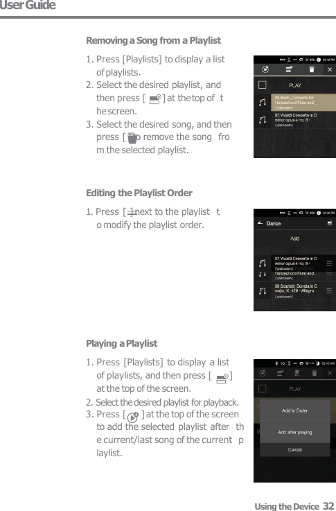 User Guide  Removing a Song from a Playlist 1. Press [Playlists] to display a list  of playlists. 2. Select the desired playlist, and  then press [  ] at the top of  the screen. 3. Select the desired song, and then  press [ ] to remove the song  from the selected playlist. Editing the Playlist Order 1. Press [ ] next to the playlist  to modify the playlist order. Playing a Playlist 1. Press [Playlists] to display a list  of playlists, and then press [  ]  at the top of the screen. 2. Select the desired playlist for playback. 3. Press [  ] at the top of the screen  to add the selected playlist  after  the current/last song of the current  playlist. Using the Device  32 