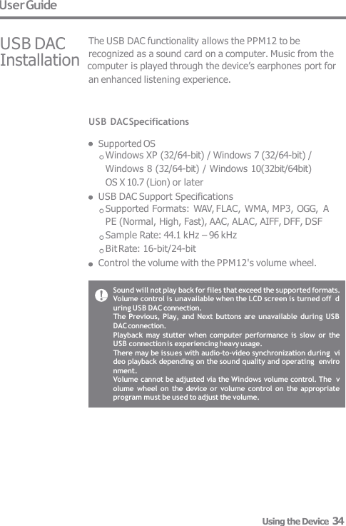 User Guide USB DAC USB DAC Specifications  Supported OS Windows XP (32/64-bit) / Windows 7 (32/64-bit) /  Windows 8 (32/64-bit) / Windows 10(32bit/64bit)  OS X 10.7 (Lion) or later USB DAC Support Specifications Supported Formats: WAV, FLAC, WMA, MP3, OGG,  APE (Normal, High, Fast), AAC, ALAC, AIFF, DFF, DSF Sample Rate: 44.1 kHz – 96 kHz  Bit Rate: 16-bit/24-bit Control the volume with the PPM12&apos;s volume wheel. The USB DAC functionality allows the PPM12 to be recognized as a sound card on a computer. Music from the Installation  computer is played through the device’s earphones port for  an enhanced listening experience. Sound will not play back for files that exceed the supported formats.  Volume control is unavailable when the LCD screen is turned off  during USB DAC connection. The Previous, Play,  and Next buttons are unavailable  during USB  DAC connection. Playback may stutter when  computer  performance is  slow or the  USB connection is experiencing heavy usage. There may be issues with audio-to-video synchronization during  video playback depending on the sound quality and operating  environment. Volume cannot be adjusted via the Windows volume control. The  volume wheel  on the device or  volume control  on the appropriate  program must be used to adjust the volume. Using the Device  34 