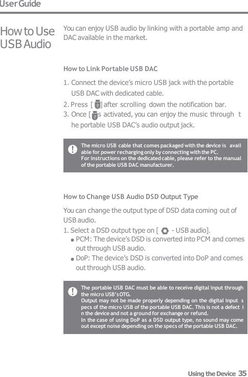 User Guide How to Use  USB Audio You can enjoy USB audio by linking with a portable amp and  DAC available in the market. How to Link Portable USB DAC 1. Connect the device’s micro USB jack with the portable  USB DAC with dedicated cable. 2. Press [    ] after scrolling  down the notification bar. 3. Once [ ] is activated, you can enjoy the music through  the portable USB DAC’s audio output jack. How to Change USB Audio DSD Output Type You can change the output type of DSD data coming out of  USB audio. 1. Select a DSD output type on [  - USB audio]. PCM: The device’s DSD is converted into PCM and comes  out through USB audio. DoP: The device’s DSD is converted into DoP and comes  out through USB audio. The micro USB cable that comes packaged with the device is  available for power recharging only by connecting with the PC. For instructions on the dedicated cable, please refer to the manual  of the portable USB DAC manufacturer. The portable USB DAC must be able to receive digital input through  the micro USB’s OTG. Output may not be made properly depending on the digital input  specs of the micro USB of the portable USB DAC. This is not a defect  in the device and not a ground for exchange or refund. In the case of using DoP as a DSD output type, no sound may come  out except noise depending on the specs of the portable USB DAC. Using the Device  35 