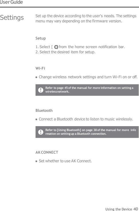 User Guide Settings Set up the device according to the user&apos;s needs. The settings  menu may vary depending on the firmware version. Setup  1. Select [    ] from the home screen notification bar. 2. Select the desired item for setup. Wi-Fi  Change wireless network settings and turn Wi-Fi on or off. Bluetooth  Connect a Bluetooth device to listen to music wirelessly. Refer to page 45 of the manual for more information on setting a  wireless network. Refer to [Using Bluetooth] on page 38 of the manual for more  information on setting up a Bluetooth connection. AK CONNECT  Set whether to use AK Connect. Using the Device 40 