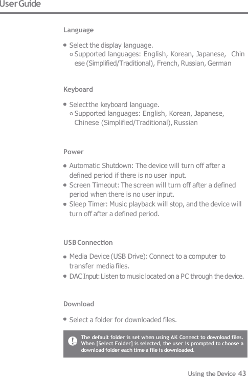 The default folder is set when using AK Connect to download files.  When [Select Folder] is selected, the user is prompted to choose a  download folder each time a file is downloaded. User Guide  Language  Select the display language. Supported languages: English, Korean, Japanese,  Chinese (Simplified/Traditional), French, Russian, German   Keyboard  Select the keyboard language. Supported languages: English, Korean, Japanese,  Chinese (Simplified/Traditional), Russian   Power Automatic Shutdown: The device will turn off after a  defined period if there is no user input. Screen Timeout: The screen will turn off after a defined  period when there is no user input. Sleep Timer: Music playback will stop, and the device will  turn off after a defined period.   USB Connection Media Device (USB Drive): Connect to a computer to  transfer media files. DAC Input: Listen to music located on a PC through the device.   Download  Select a folder for downloaded files. Using the Device 43 