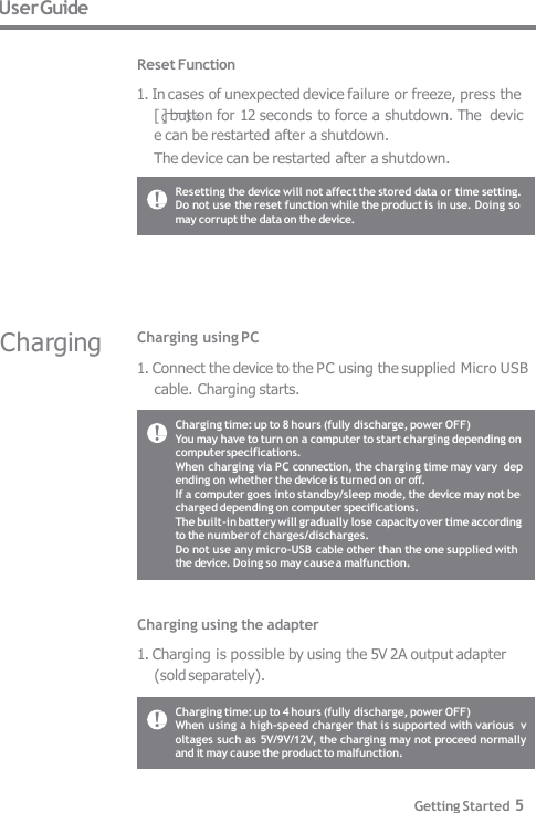 1. Connect the device to the PC using the supplied Micro USB  cable. Charging starts. User Guide  Reset Function 1. In cases of unexpected device failure or freeze, press the  [ ] button for 12 seconds to force a shutdown. The  device can be restarted after a shutdown. The device can be restarted after a shutdown. Resetting the device will not affect the stored data or time setting.  Do not use the reset function while the product is in use. Doing so  may corrupt the data on the device. Charging time: up to 8 hours (fully discharge, power OFF) You may have to turn on a computer to start charging depending on  computer specifications. When charging via PC connection, the charging time may vary  depending on whether the device is turned on or off. If a computer goes into standby/sleep mode, the device may not be  charged depending on computer specifications. The built-in battery will gradually lose capacity over time according  to the number of charges/discharges. Do not use any micro-USB cable other than the one supplied with  the device. Doing so may cause a malfunction. Charging time: up to 4 hours (fully discharge, power OFF) When using a high-speed charger that is supported with various  voltages such as 5V/9V/12V, the charging may not proceed normally  and it may cause the product to malfunction. Getting Started 5 Charging using PC Charging using the adapter 1. Charging is possible by using the 5V 2A output adapter  (sold separately). Charging 