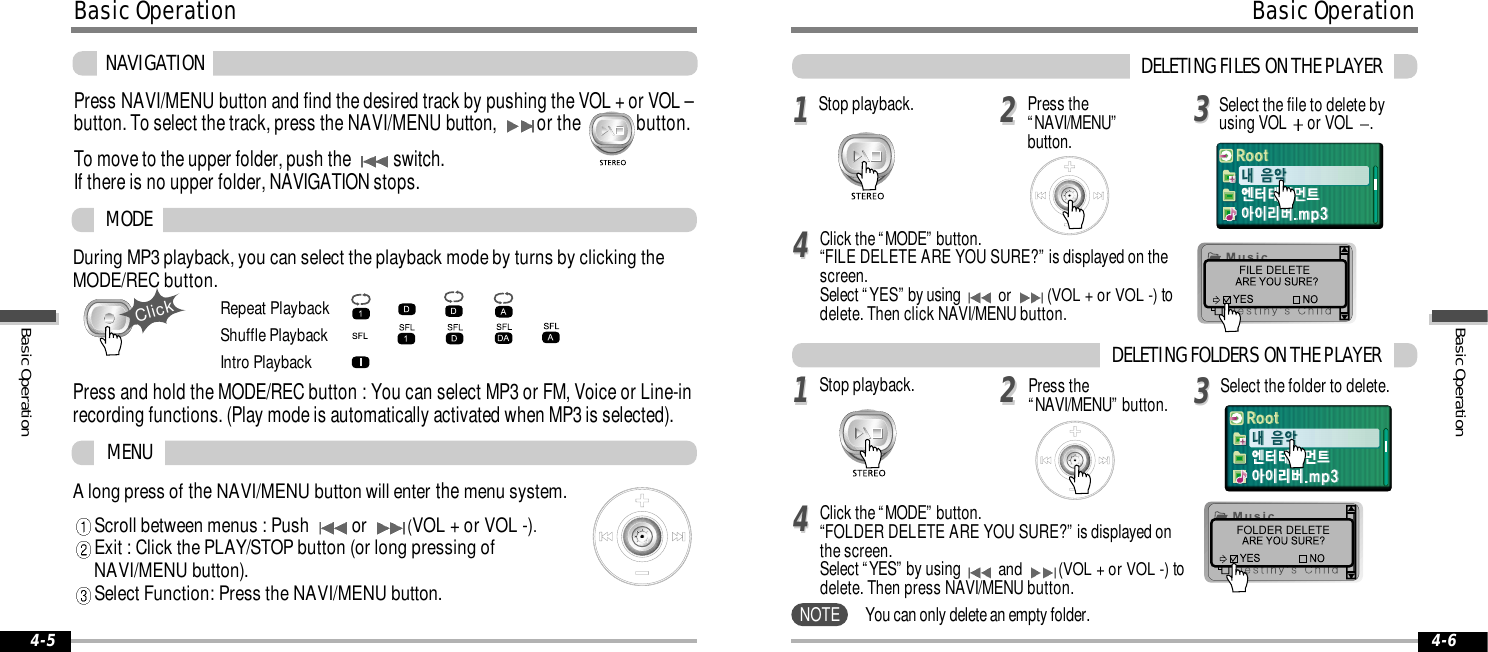 A long press ofthe NAVI/MENU button will enterthe menu system.Scroll between menus : Push or  (VOL + or VOL -).Exit : Click the PLAY/STOP button (or long pressing of NAVI/MENU button).Select Function: Press the NAVI/MENU button.During MP3 playback, you can select the playback mode by turns by clicking theMODE/REC button.MODEMENURepeat PlaybackShuffle PlaybackIntro Playback4-6Basic Operation4-5ClickPress and hold the MODE/REC button : You can select MP3 or FM, Voice or Line-inrecording functions. (Play mode is automatically activated when MP3 is selected).NAVIGATIONPress NAVI/MENU button and find the desired track by pushing the VOL + or VOL &ndash;button. To select the track, press the NAVI/MENU button, or the             button.To move to the upper folder, push the switch. If there is no upper folder, NAVIGATION stops.Basic OperationFILE DELETEFOLDER DELETE1122334411223344DELETING FILES ON THE PLAYERStop playback. Press the&ldquo;NAVI/MENU&rdquo;button.Select the file to delete byusing VOL  or VOL  .Click the &ldquo;MODE&rdquo; button.&ldquo;FILE DELETE ARE YOU SURE?&rdquo; is displayed on thescreen. Select &ldquo;YES&rdquo; by usingor  (VOL + or VOL -) todelete. Then click NAVI/MENU button.Stop playback. Select the folder to delete.Click the &ldquo;MODE&rdquo; button.&ldquo;FOLDER DELETE ARE YOU SURE?&rdquo; is displayed onthe screen. Select &ldquo;YES&rdquo; by usingand  (VOL + or VOL -) todelete. Then press NAVI/MENU button.You can only delete an empty folder.Press the&ldquo;NAVI/MENU&rdquo; button. DELETING FOLDERS ON THE PLAYERNOTEBasic OperationBasic Operation