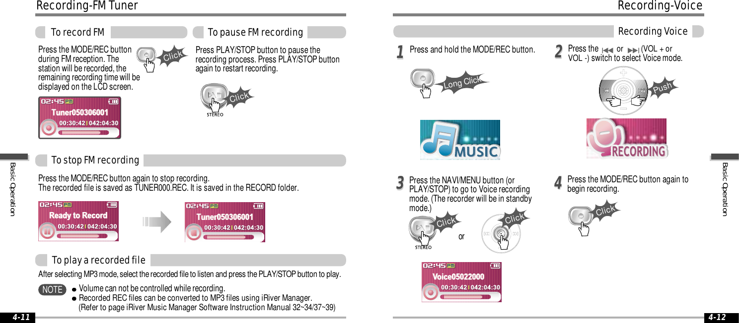 ClickClick4-124-1111223344Long ClickPushClickClickClickPress the MODE/REC buttonduring FM reception. Thestation will be recorded, theremaining recording time will bedisplayed on the LCD screen.Press the MODE/REC button again to stop recording.The recorded file is saved as TUNER000.REC. It is saved in the RECORD folder.Press PLAY/STOP button to pause therecording process. Press PLAY/STOP buttonagain to restart recording.To stop FM recordingTo record FM To pause FM recordingTo play a recorded fileAfter selecting MP3 mode, select the recorded file to listen and press the PLAY/STOP button to play.Recording-FM TunerVolume can not be controlled while recording.Recorded REC files can be converted to MP3 files using iRiver Manager. (Refer to page iRiver Music Manager Software Instruction Manual 32~34/37~39)NOTEPress and hold the MODE/REC button.Press the NAVI/MENU button (orPLAY/STOP) to go to Voice recordingmode. (The recorder will be in standbymode.)Press the MODE/REC button again tobegin recording.Press theor  (VOL + or VOL -) switch to select Voice mode.orRecording-VoiceRecording VoiceBasic OperationBasic Operation