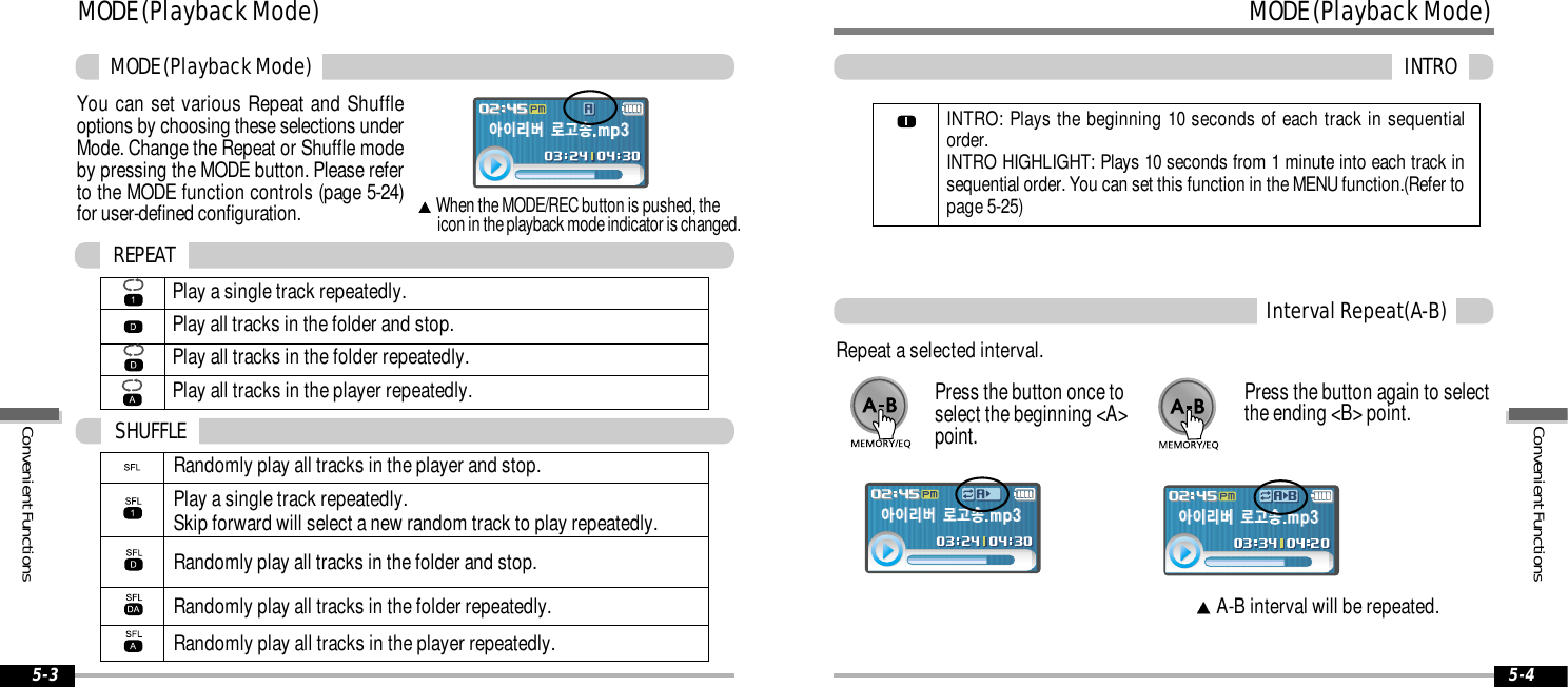 MODE (Playback Mode)INTRO5-4MODE (Playback Mode)MODE (Playback Mode)5-3You can set various Repeat and Shuffleoptions by choosing these selections underMode. Change the Repeat or Shuffle modeby pressing the MODE button. Please referto the MODE function controls (page 5-24)for user-defined configuration.When the MODE/REC button is pushed, the icon in the playback mode indicator is changed.Play a single track repeatedly.Play all tracks in the folder and stop.Play all tracks in the folder repeatedly. Play all tracks in the player repeatedly.REPEATRandomly play all tracks in the player and stop.Play a single track repeatedly. Skip forward will select a new random track to play repeatedly.Randomly play all tracks in the folder and stop.Randomly play all tracks in the folder repeatedly.Randomly play all tracks in the player repeatedly.SHUFFLEInterval Repeat(A-B)Repeat a selected interval.A-B interval will be repeated.Press the button once toselect the beginning <A>point.Press the button again to selectthe ending <B> point.INTRO: Plays the beginning 10 seconds of each track in sequentialorder.INTRO HIGHLIGHT: Plays 10 seconds from 1 minute into each track insequential order. You can set this function in the MENU function.(Refer topage 5-25)Convenient FunctionsConvenient Functions