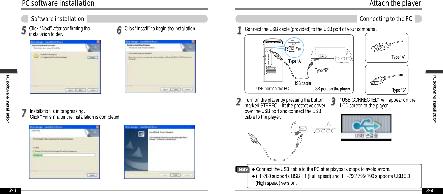 3-43-3PC software installationPC software installationPC software installationSoftware installationClick &ldquo;Install&rdquo; to begin the installation.556677Click &ldquo;Next&rdquo; after confirming theinstallation folder.Installation is in progressing. Click &ldquo;Finish&rdquo; after the installation is completed.Attach the playerConnecting to the PCConnect the USB cable (provided) to the USB port of your computer. Type &ldquo;A&rdquo;Type &ldquo;B&rdquo;USB port on the PC USB port on the playerUSB cableType &ldquo;A&rdquo;Type &ldquo;B&rdquo;Turn on the player by pressing the buttonmarked STEREO. Lift the protective coverover the USB port and connect the USBcable to the player.&ldquo;USB CONNECTED&rdquo; will appear on theLCD screen of the player.1122Connect the USB cable to the PC after playback stops to avoid errors.iFP-780 supports USB 1.1 (Full speed) and iFP-790/ 795/ 799 supports USB 2.0 (High speed) version.Note33