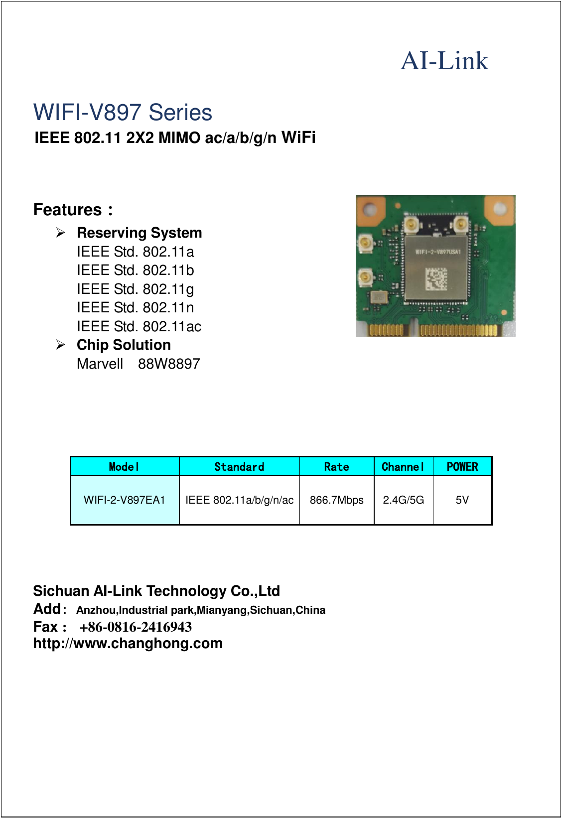                                                                                                                                         AI-Link    WIFI-V897 Series IEEE 802.11 2X2 MIMO ac/a/b/g/n WiFi      Features： ➢ Reserving System   IEEE Std. 802.11a   IEEE Std. 802.11b   IEEE Std. 802.11g   IEEE Std. 802.11n IEEE Std. 802.11ac ➢ Chip Solution Marvell    88W8897      Model Standard Rate Channel POWER WIFI-2-V897EA1 IEEE 802.11a/b/g/n/ac 866.7Mbps 2.4G/5G 5V       Sichuan AI-Link Technology Co.,Ltd Add: Anzhou,Industrial park,Mianyang,Sichuan,China Fax :   +86-0816-2416943 http://www.changhong.com  