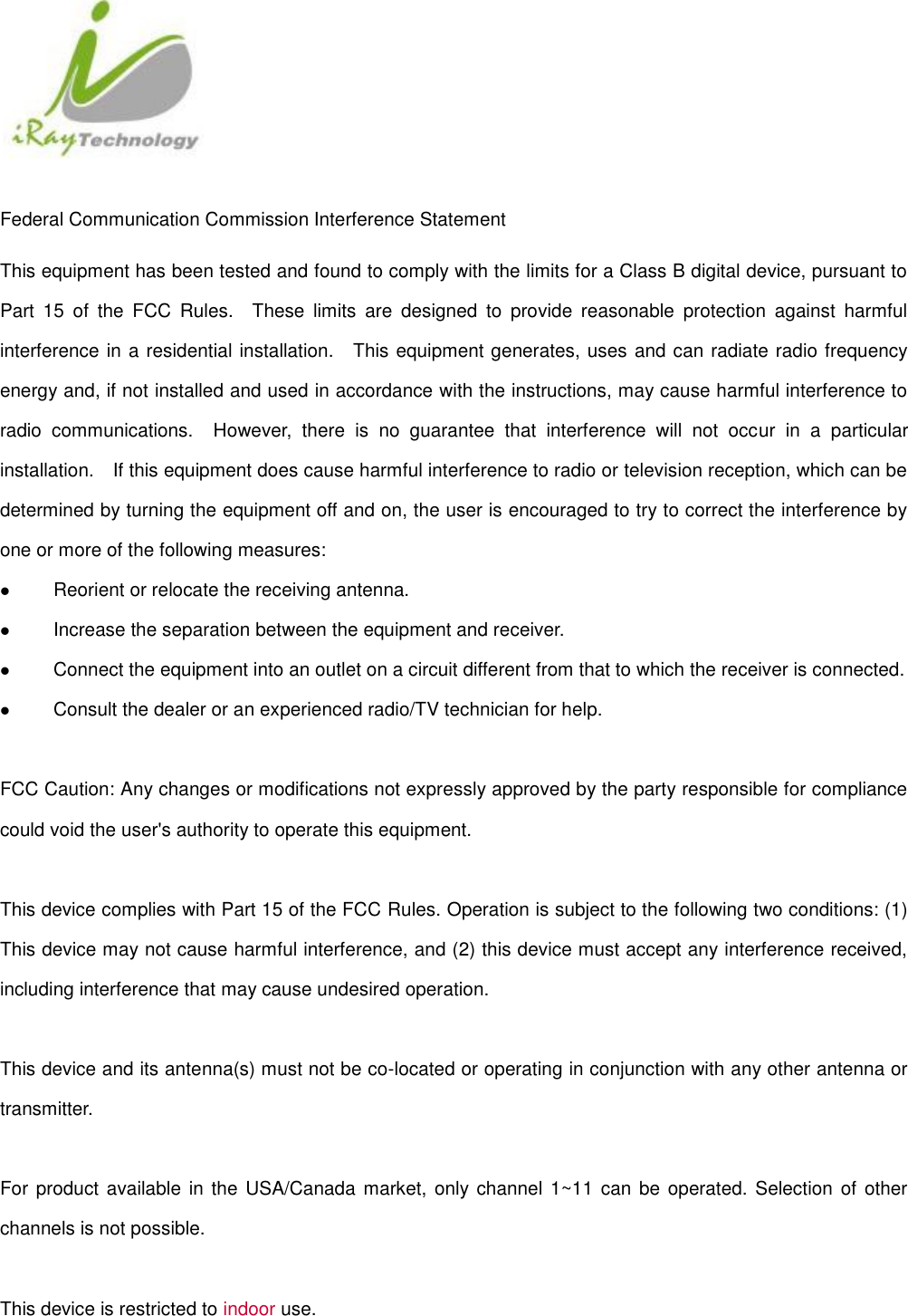   Federal Communication Commission Interference Statement This equipment has been tested and found to comply with the limits for a Class B digital device, pursuant to Part  15  of  the  FCC  Rules.    These  limits  are  designed  to  provide  reasonable  protection  against  harmful interference in a residential installation.    This equipment generates, uses and can radiate radio frequency energy and, if not installed and used in accordance with the instructions, may cause harmful interference to radio  communications.    However,  there  is  no  guarantee  that  interference  will  not  occur  in  a  particular installation.    If this equipment does cause harmful interference to radio or television reception, which can be determined by turning the equipment off and on, the user is encouraged to try to correct the interference by one or more of the following measures:  Reorient or relocate the receiving antenna.  Increase the separation between the equipment and receiver.  Connect the equipment into an outlet on a circuit different from that to which the receiver is connected.  Consult the dealer or an experienced radio/TV technician for help.  FCC Caution: Any changes or modifications not expressly approved by the party responsible for compliance could void the user&apos;s authority to operate this equipment.  This device complies with Part 15 of the FCC Rules. Operation is subject to the following two conditions: (1) This device may not cause harmful interference, and (2) this device must accept any interference received, including interference that may cause undesired operation.  This device and its antenna(s) must not be co-located or operating in conjunction with any other antenna or transmitter.  For product  available in the USA/Canada market, only channel 1~11 can  be operated. Selection of other channels is not possible.    This device is restricted to indoor use.  