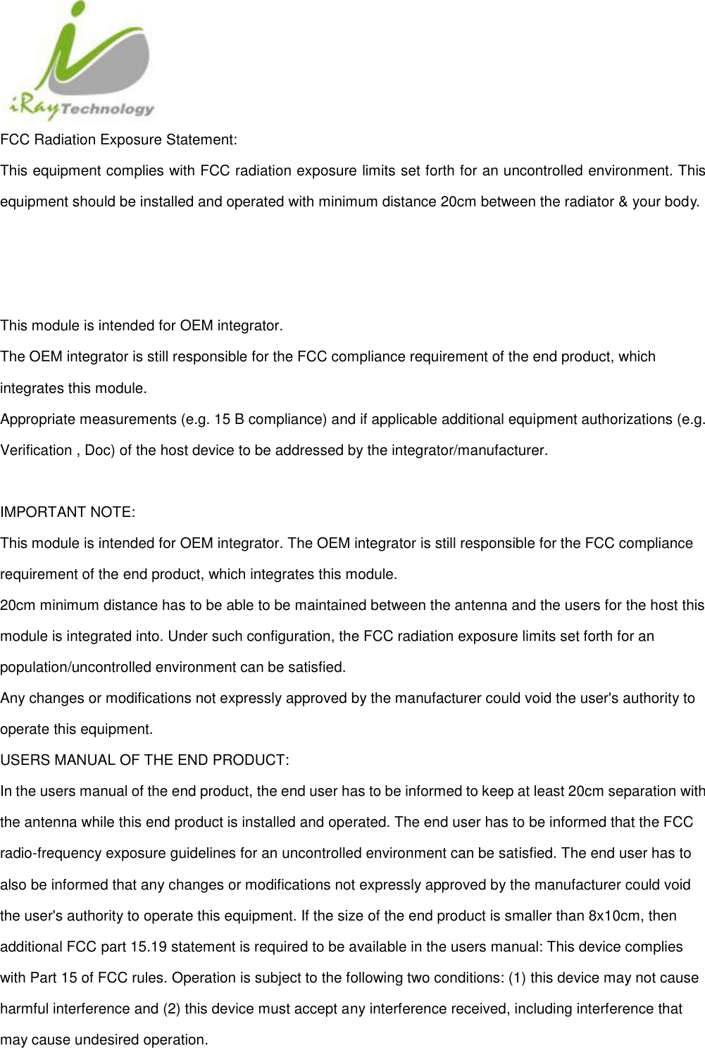  FCC Radiation Exposure Statement: This equipment complies with FCC radiation exposure limits set forth for an uncontrolled environment. This equipment should be installed and operated with minimum distance 20cm between the radiator &amp; your body.    This module is intended for OEM integrator. The OEM integrator is still responsible for the FCC compliance requirement of the end product, which integrates this module. Appropriate measurements (e.g. 15 B compliance) and if applicable additional equipment authorizations (e.g. Verification , Doc) of the host device to be addressed by the integrator/manufacturer.  IMPORTANT NOTE: This module is intended for OEM integrator. The OEM integrator is still responsible for the FCC compliance requirement of the end product, which integrates this module. 20cm minimum distance has to be able to be maintained between the antenna and the users for the host this module is integrated into. Under such configuration, the FCC radiation exposure limits set forth for an population/uncontrolled environment can be satisfied.   Any changes or modifications not expressly approved by the manufacturer could void the user&apos;s authority to operate this equipment. USERS MANUAL OF THE END PRODUCT: In the users manual of the end product, the end user has to be informed to keep at least 20cm separation with the antenna while this end product is installed and operated. The end user has to be informed that the FCC radio-frequency exposure guidelines for an uncontrolled environment can be satisfied. The end user has to also be informed that any changes or modifications not expressly approved by the manufacturer could void the user&apos;s authority to operate this equipment. If the size of the end product is smaller than 8x10cm, then additional FCC part 15.19 statement is required to be available in the users manual: This device complies with Part 15 of FCC rules. Operation is subject to the following two conditions: (1) this device may not cause harmful interference and (2) this device must accept any interference received, including interference that may cause undesired operation. 