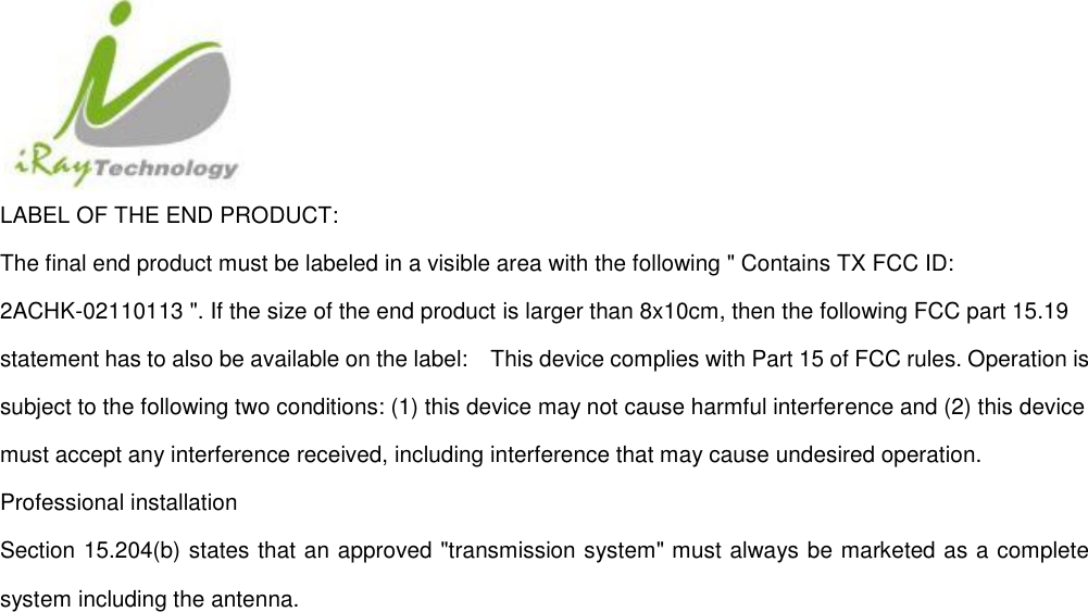  LABEL OF THE END PRODUCT: The final end product must be labeled in a visible area with the following &quot; Contains TX FCC ID: 2ACHK-02110113 &quot;. If the size of the end product is larger than 8x10cm, then the following FCC part 15.19 statement has to also be available on the label:    This device complies with Part 15 of FCC rules. Operation is subject to the following two conditions: (1) this device may not cause harmful interference and (2) this device must accept any interference received, including interference that may cause undesired operation. Professional installation   Section 15.204(b) states that an approved &quot;transmission system&quot; must always be marketed as a complete system including the antenna.    