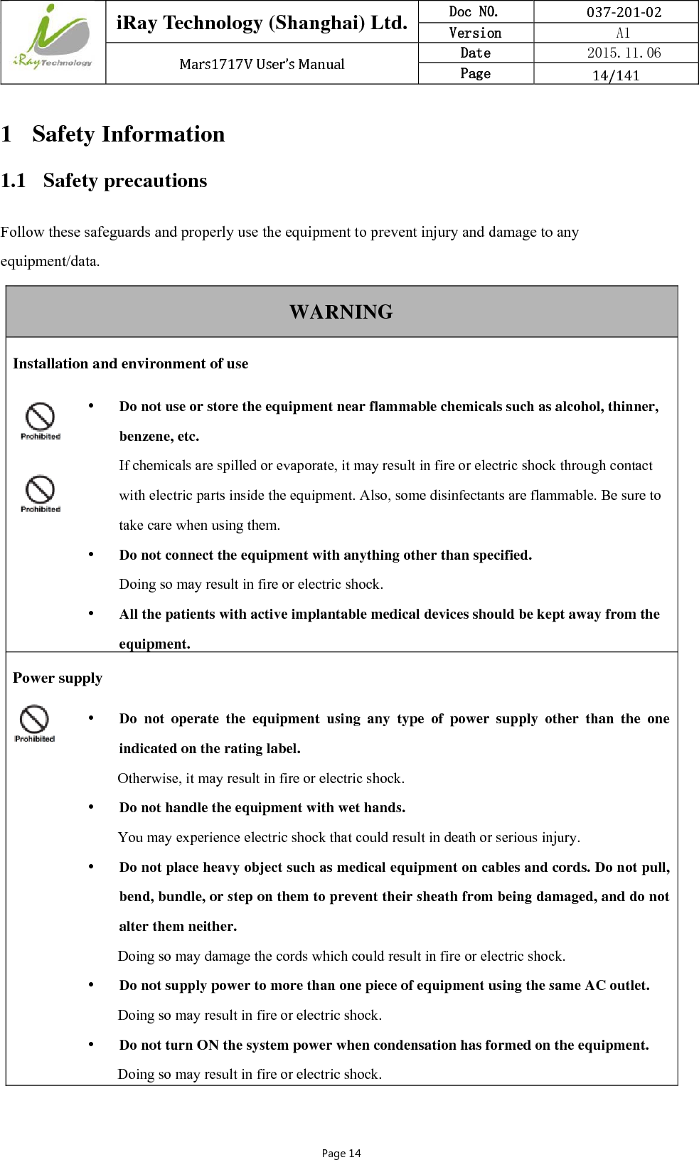  iRay Technology (Shanghai) Ltd. Doc N0.  037‐201‐02 Version    A1 Mars1717VUser’sManual Date  2015.11.06 Page  14/141Page 14 1 Safety Information 1.1 Safety precautions Follow these safeguards and properly use the equipment to prevent injury and damage to any equipment/data. WARNING Installation and environment of use   Do not use or store the equipment near flammable chemicals such as alcohol, thinner, benzene, etc. If chemicals are spilled or evaporate, it may result in fire or electric shock through contact with electric parts inside the equipment. Also, some disinfectants are flammable. Be sure to take care when using them.  Do not connect the equipment with anything other than specified. Doing so may result in fire or electric shock.  All the patients with active implantable medical devices should be kept away from the equipment. Power supply  Do not operate the equipment using any type of power supply other than the one indicated on the rating label. Otherwise, it may result in fire or electric shock.  Do not handle the equipment with wet hands. You may experience electric shock that could result in death or serious injury.  Do not place heavy object such as medical equipment on cables and cords. Do not pull, bend, bundle, or step on them to prevent their sheath from being damaged, and do not alter them neither. Doing so may damage the cords which could result in fire or electric shock.  Do not supply power to more than one piece of equipment using the same AC outlet. Doing so may result in fire or electric shock.  Do not turn ON the system power when condensation has formed on the equipment. Doing so may result in fire or electric shock. 