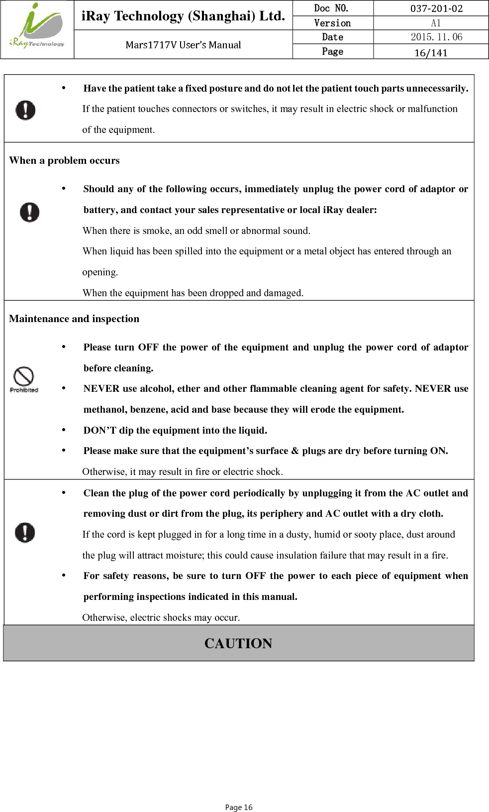  iRay Technology (Shanghai) Ltd. Doc N0.  037‐201‐02 Version    A1 Mars1717VUser’sManual Date  2015.11.06 Page  16/141Page 16  Have the patient take a fixed posture and do not let the patient touch parts unnecessarily. If the patient touches connectors or switches, it may result in electric shock or malfunction of the equipment. When a problem occurs  Should any of the following occurs, immediately unplug the power cord of adaptor or battery, and contact your sales representative or local iRay dealer: When there is smoke, an odd smell or abnormal sound. When liquid has been spilled into the equipment or a metal object has entered through an opening. When the equipment has been dropped and damaged. Maintenance and inspection   Please turn OFF the power of the equipment and unplug the power cord of adaptor before cleaning.  NEVER use alcohol, ether and other flammable cleaning agent for safety. NEVER use methanol, benzene, acid and base because they will erode the equipment.  DON’T dip the equipment into the liquid.  Please make sure that the equipment’s surface &amp; plugs are dry before turning ON. Otherwise, it may result in fire or electric shock.   Clean the plug of the power cord periodically by unplugging it from the AC outlet and removing dust or dirt from the plug, its periphery and AC outlet with a dry cloth. If the cord is kept plugged in for a long time in a dusty, humid or sooty place, dust around the plug will attract moisture; this could cause insulation failure that may result in a fire.  For safety reasons, be sure to turn OFF the power to each piece of equipment when performing inspections indicated in this manual. Otherwise, electric shocks may occur. CAUTION 