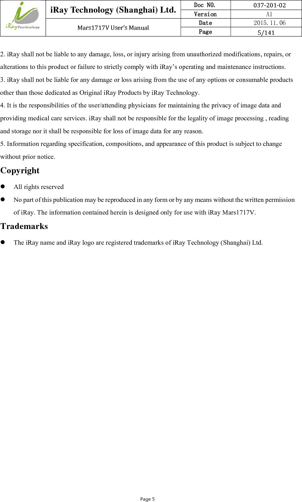  iRay Technology (Shanghai) Ltd. Doc N0.  037‐201‐02 Version    A1 Mars1717VUser’sManual Date  2015.11.06 Page  5/141Page 5 2. iRay shall not be liable to any damage, loss, or injury arising from unauthorized modifications, repairs, or alterations to this product or failure to strictly comply with iRay’s operating and maintenance instructions. 3. iRay shall not be liable for any damage or loss arising from the use of any options or consumable products other than those dedicated as Original iRay Products by iRay Technology. 4. It is the responsibilities of the user/attending physicians for maintaining the privacy of image data and providing medical care services. iRay shall not be responsible for the legality of image processing , reading and storage nor it shall be responsible for loss of image data for any reason. 5. Information regarding specification, compositions, and appearance of this product is subject to change without prior notice. Copyright  All rights reserved  No part of this publication may be reproduced in any form or by any means without the written permission of iRay. The information contained herein is designed only for use with iRay Mars1717V. Trademarks  The iRay name and iRay logo are registered trademarks of iRay Technology (Shanghai) Ltd.    