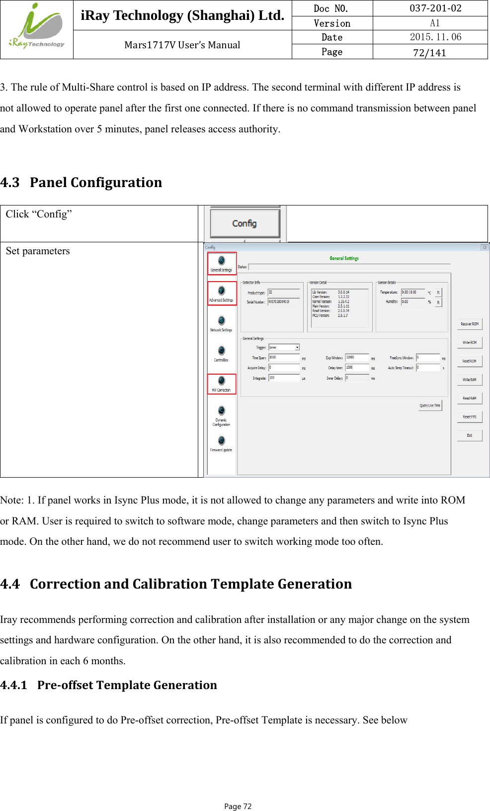  iRay Technology (Shanghai) Ltd. Doc N0.  037‐201‐02 Version    A1 Mars1717VUser’sManual Date  2015.11.06 Page  72/141Page 72 3. The rule of Multi-Share control is based on IP address. The second terminal with different IP address is not allowed to operate panel after the first one connected. If there is no command transmission between panel and Workstation over 5 minutes, panel releases access authority.  4.3 PanelConfigurationClick “Config” Set parameters Note: 1. If panel works in Isync Plus mode, it is not allowed to change any parameters and write into ROM or RAM. User is required to switch to software mode, change parameters and then switch to Isync Plus mode. On the other hand, we do not recommend user to switch working mode too often.  4.4 CorrectionandCalibrationTemplateGenerationIray recommends performing correction and calibration after installation or any major change on the system settings and hardware configuration. On the other hand, it is also recommended to do the correction and calibration in each 6 months. 4.4.1 Pre‐offsetTemplateGenerationIf panel is configured to do Pre-offset correction, Pre-offset Template is necessary. See below 
