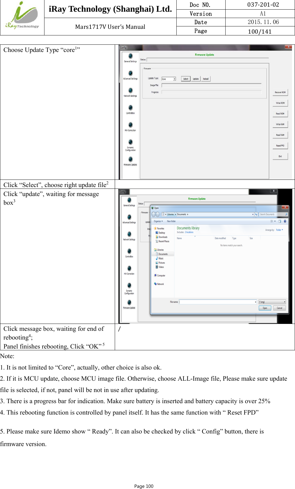  iRay Technology (Shanghai) Ltd. Doc N0.  037‐201‐02 Version    A1 Mars1717VUser’sManual Date  2015.11.06 Page  100/141Page 100 Choose Update Type “core1” Click “Select”, choose right update file2  Click “update”, waiting for message box3 Click message box, waiting for end of rebooting4; Panel finishes rebooting, Click “OK” 5 / Note: 1. It is not limited to “Core”, actually, other choice is also ok. 2. If it is MCU update, choose MCU image file. Otherwise, choose ALL-Image file, Please make sure update file is selected, if not, panel will be not in use after updating.  3. There is a progress bar for indication. Make sure battery is inserted and battery capacity is over 25% 4. This rebooting function is controlled by panel itself. It has the same function with “ Reset FPD” 5. Please make sure Idemo show “ Ready”. It can also be checked by click “ Config” button, there is firmware version. 