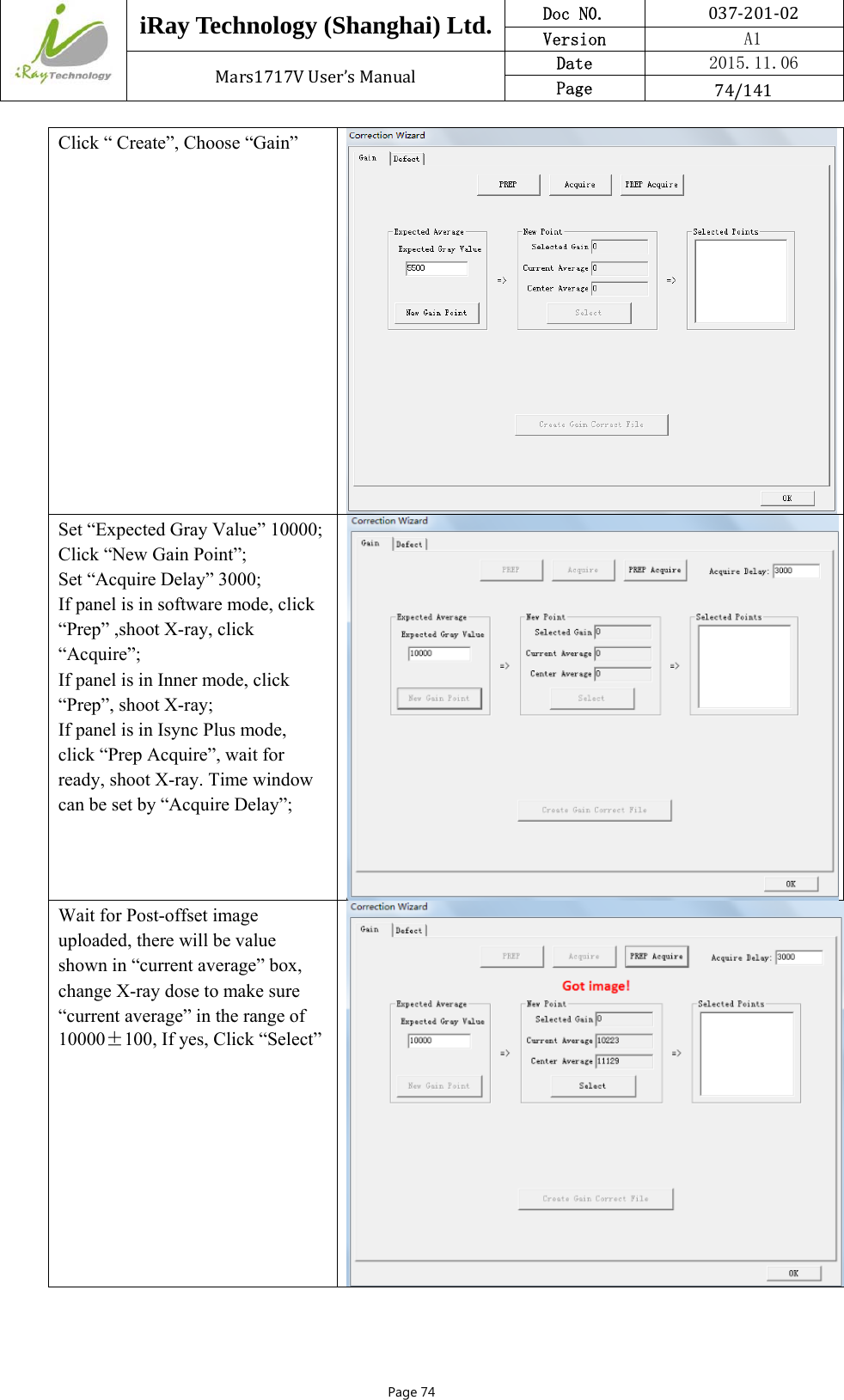  iRay Technology (Shanghai) Ltd. Doc N0.  037‐201‐02 Version    A1 Mars1717VUser’sManual Date  2015.11.06 Page  74/141Page 74 Click “ Create”, Choose “Gain” Set “Expected Gray Value” 10000;Click “New Gain Point”; Set “Acquire Delay” 3000; If panel is in software mode, click “Prep” ,shoot X-ray, click “Acquire”; If panel is in Inner mode, click “Prep”, shoot X-ray; If panel is in Isync Plus mode, click “Prep Acquire”, wait for ready, shoot X-ray. Time window can be set by “Acquire Delay”;  Wait for Post-offset image uploaded, there will be value shown in “current average” box, change X-ray dose to make sure “current average” in the range of 10000±100, If yes, Click “Select”