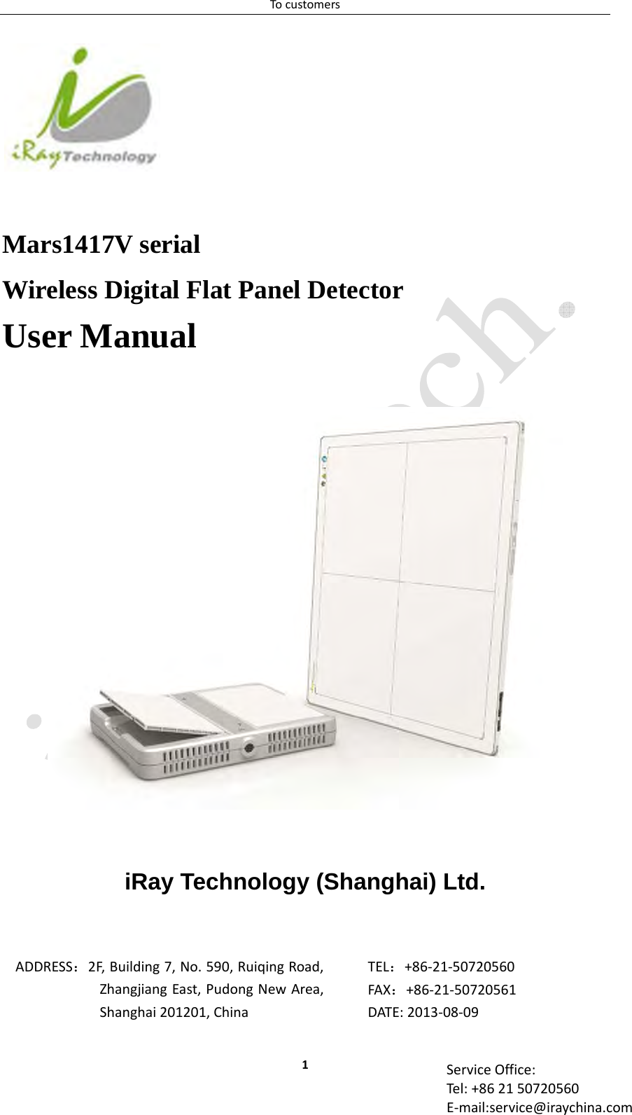 Tocustomers1 ServiceOffice:Tel:+862150720560E‐mail:service@iraychina.com     Mars1417V serial Wireless Digital Flat Panel Detector User Manual      iRay Technology (Shanghai) Ltd.    ADDRESS：2F,Building7,No.590,RuiqingRoad,ZhangjiangEast,PudongNewArea,Shanghai201201,ChinaTEL：+86‐21‐50720560FAX：+86‐21‐50720561DATE:2013‐08‐09