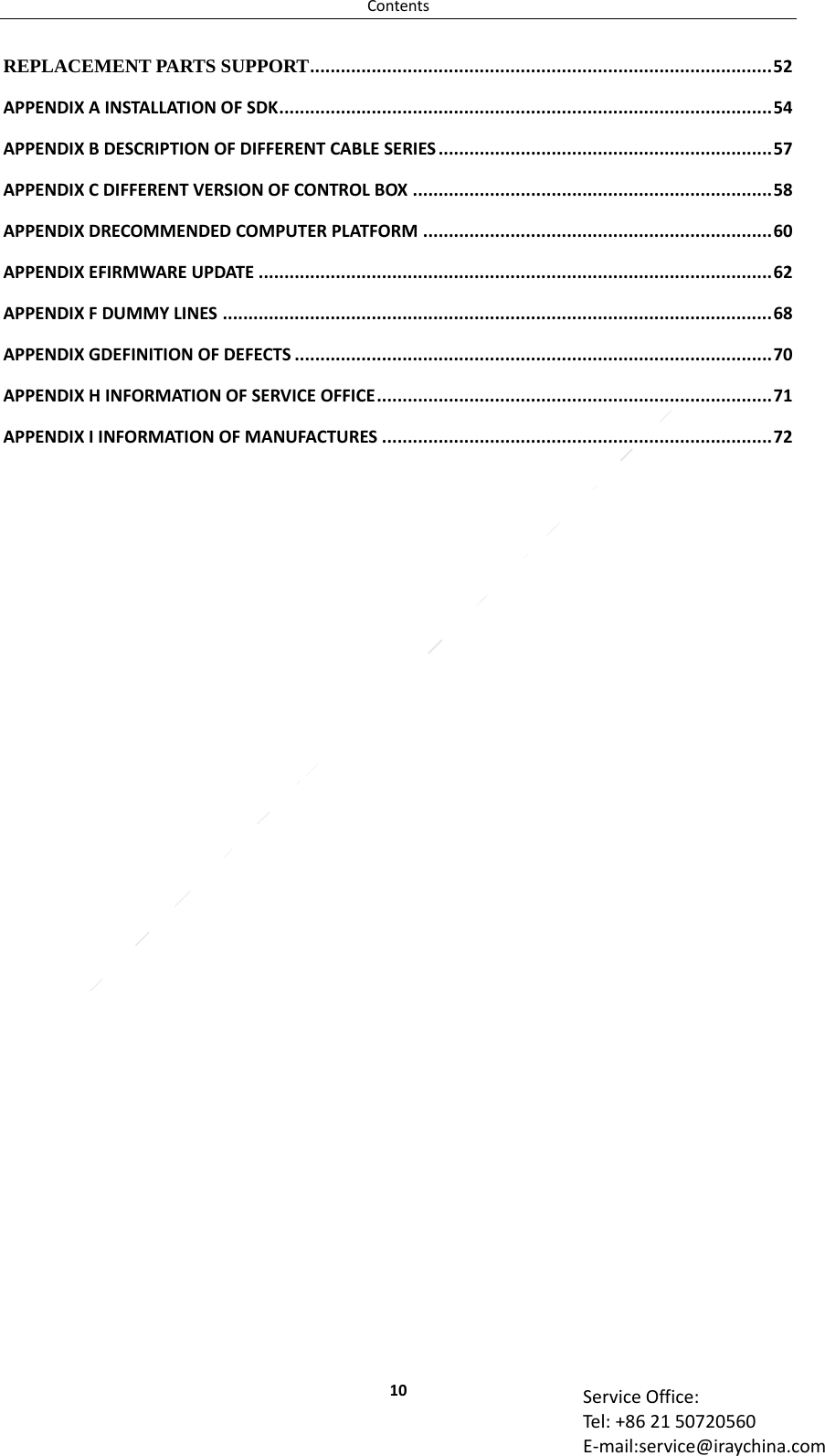 Contents10 ServiceOffice:Tel:+862150720560E‐mail:service@iraychina.comREPLACEMENT PARTS SUPPORT..........................................................................................52APPENDIXAINSTALLATIONOFSDK................................................................................................54APPENDIXBDESCRIPTIONOFDIFFERENTCABLESERIES.................................................................57APPENDIXCDIFFERENTVERSIONOFCONTROLBOX......................................................................58APPENDIXDRECOMMENDEDCOMPUTERPLATFORM....................................................................60APPENDIXEFIRMWAREUPDATE....................................................................................................62APPENDIXFDUMMYLINES...........................................................................................................68APPENDIXGDEFINITIONOFDEFECTS.............................................................................................70APPENDIXHINFORMATIONOFSERVICEOFFICE.............................................................................71APPENDIXIINFORMATIONOFMANUFACTURES............................................................................72