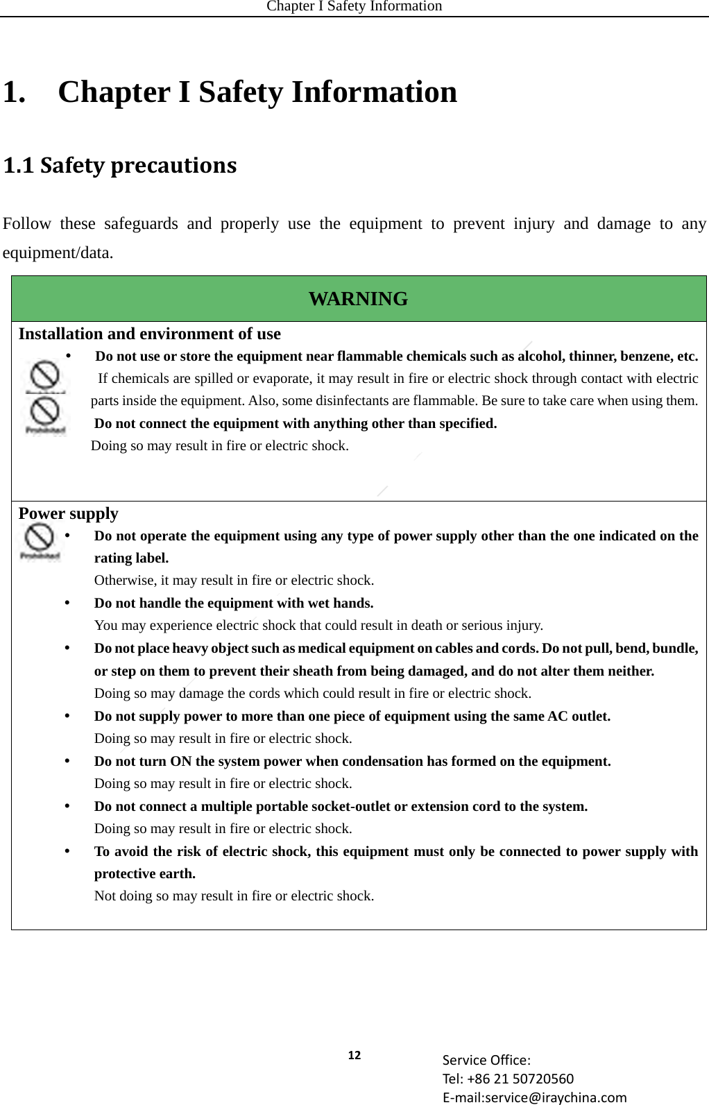 Chapter I Safety Information 12 ServiceOffice:Tel:+862150720560E‐mail:service@iraychina.com1.    Chapter I Safety Information 1.1SafetyprecautionsFollow these safeguards and properly use the equipment to prevent injury and damage to any equipment/data. WARNING Installation and environment of use    Do not use or store the equipment near flammable chemicals such as alcohol, thinner, benzene, etc.If chemicals are spilled or evaporate, it may result in fire or electric shock through contact with electric parts inside the equipment. Also, some disinfectants are flammable. Be sure to take care when using them. Do not connect the equipment with anything other than specified. Doing so may result in fire or electric shock. Power supply  Do not operate the equipment using any type of power supply other than the one indicated on the rating label. Otherwise, it may result in fire or electric shock.  Do not handle the equipment with wet hands. You may experience electric shock that could result in death or serious injury.  Do not place heavy object such as medical equipment on cables and cords. Do not pull, bend, bundle, or step on them to prevent their sheath from being damaged, and do not alter them neither. Doing so may damage the cords which could result in fire or electric shock.  Do not supply power to more than one piece of equipment using the same AC outlet. Doing so may result in fire or electric shock.  Do not turn ON the system power when condensation has formed on the equipment. Doing so may result in fire or electric shock.  Do not connect a multiple portable socket-outlet or extension cord to the system. Doing so may result in fire or electric shock.  To avoid the risk of electric shock, this equipment must only be connected to power supply with protective earth. Not doing so may result in fire or electric shock.  
