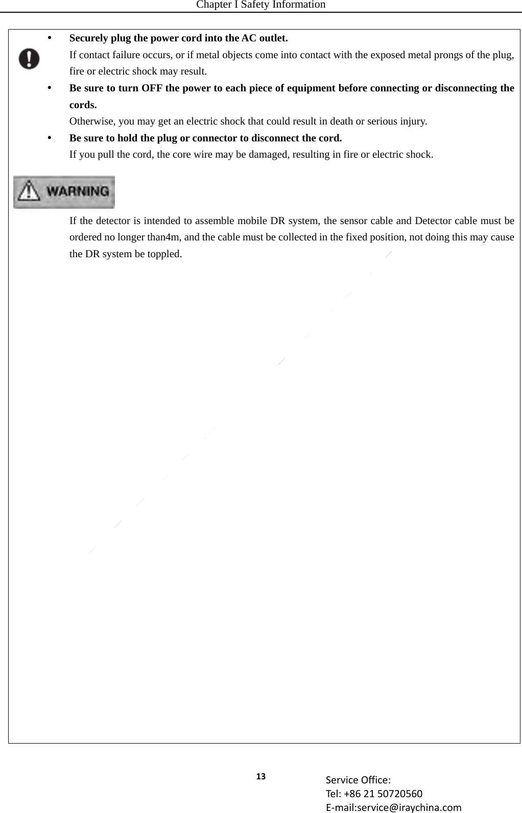Chapter I Safety Information 13 ServiceOffice:Tel:+862150720560E‐mail:service@iraychina.com Securely plug the power cord into the AC outlet. If contact failure occurs, or if metal objects come into contact with the exposed metal prongs of the plug, fire or electric shock may result.  Be sure to turn OFF the power to each piece of equipment before connecting or disconnecting the cords. Otherwise, you may get an electric shock that could result in death or serious injury.  Be sure to hold the plug or connector to disconnect the cord. If you pull the cord, the core wire may be damaged, resulting in fire or electric shock.    If the detector is intended to assemble mobile DR system, the sensor cable and Detector cable must be ordered no longer than4m, and the cable must be collected in the fixed position, not doing this may cause the DR system be toppled.                              