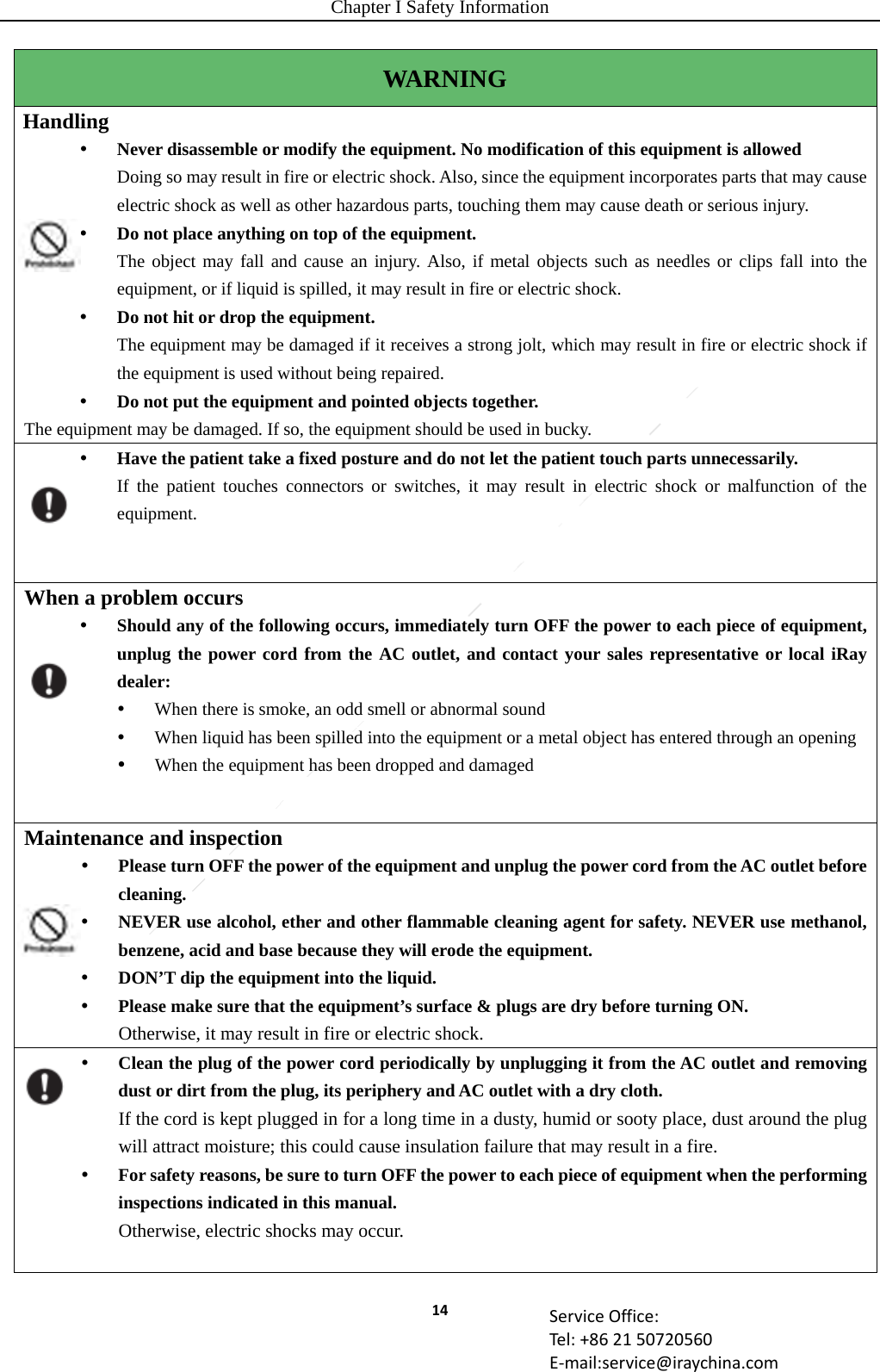 Chapter I Safety Information 14 ServiceOffice:Tel:+862150720560E‐mail:service@iraychina.comWARNING Handling   Never disassemble or modify the equipment. No modification of this equipment is allowed Doing so may result in fire or electric shock. Also, since the equipment incorporates parts that may cause electric shock as well as other hazardous parts, touching them may cause death or serious injury.  Do not place anything on top of the equipment. The object may fall and cause an injury. Also, if metal objects such as needles or clips fall into the equipment, or if liquid is spilled, it may result in fire or electric shock.  Do not hit or drop the equipment. The equipment may be damaged if it receives a strong jolt, which may result in fire or electric shock if the equipment is used without being repaired.  Do not put the equipment and pointed objects together. The equipment may be damaged. If so, the equipment should be used in bucky.  Have the patient take a fixed posture and do not let the patient touch parts unnecessarily.   If the patient touches connectors or switches, it may result in electric shock or malfunction of the equipment. When a problem occurs  Should any of the following occurs, immediately turn OFF the power to each piece of equipment, unplug the power cord from the AC outlet, and contact your sales representative or local iRay dealer:  When there is smoke, an odd smell or abnormal sound  When liquid has been spilled into the equipment or a metal object has entered through an opening  When the equipment has been dropped and damaged Maintenance and inspection    Please turn OFF the power of the equipment and unplug the power cord from the AC outlet before cleaning.  NEVER use alcohol, ether and other flammable cleaning agent for safety. NEVER use methanol, benzene, acid and base because they will erode the equipment.  DON’T dip the equipment into the liquid.    Please make sure that the equipment’s surface &amp; plugs are dry before turning ON. Otherwise, it may result in fire or electric shock.    Clean the plug of the power cord periodically by unplugging it from the AC outlet and removing dust or dirt from the plug, its periphery and AC outlet with a dry cloth. If the cord is kept plugged in for a long time in a dusty, humid or sooty place, dust around the plug will attract moisture; this could cause insulation failure that may result in a fire.  For safety reasons, be sure to turn OFF the power to each piece of equipment when the performing inspections indicated in this manual. Otherwise, electric shocks may occur.  