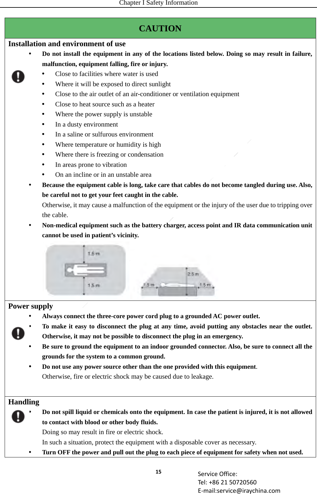 Chapter I Safety Information 15 ServiceOffice:Tel:+862150720560E‐mail:service@iraychina.comCAUTION Installation and environment of use    Do not install the equipment in any of the locations listed below. Doing so may result in failure, malfunction, equipment falling, fire or injury.  Close to facilities where water is used  Where it will be exposed to direct sunlight  Close to the air outlet of an air-conditioner or ventilation equipment  Close to heat source such as a heater  Where the power supply is unstable  In a dusty environment    In a saline or sulfurous environment  Where temperature or humidity is high  Where there is freezing or condensation  In areas prone to vibration    On an incline or in an unstable area  Because the equipment cable is long, take care that cables do not become tangled during use. Also, be careful not to get your feet caught in the cable. Otherwise, it may cause a malfunction of the equipment or the injury of the user due to tripping over the cable.  Non-medical equipment such as the battery charger, access point and IR data communication unit cannot be used in patient’s vicinity.  Power supply  Always connect the three-core power cord plug to a grounded AC power outlet.  To make it easy to disconnect the plug at any time, avoid putting any obstacles near the outlet. Otherwise, it may not be possible to disconnect the plug in an emergency.  Be sure to ground the equipment to an indoor grounded connector. Also, be sure to connect all the grounds for the system to a common ground.  Do not use any power source other than the one provided with this equipment. Otherwise, fire or electric shock may be caused due to leakage. Handling  Do not spill liquid or chemicals onto the equipment. In case the patient is injured, it is not allowed to contact with blood or other body fluids. Doing so may result in fire or electric shock. In such a situation, protect the equipment with a disposable cover as necessary.  Turn OFF the power and pull out the plug to each piece of equipment for safety when not used.  