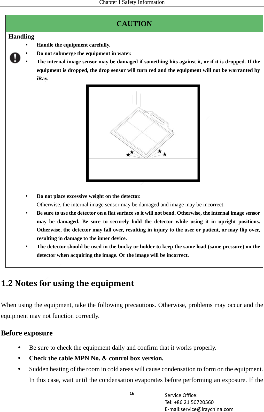 Chapter I Safety Information 16 ServiceOffice:Tel:+862150720560E‐mail:service@iraychina.comCAUTION Handling  Handle the equipment carefully.  Do not submerge the equipment in water.  The internal image sensor may be damaged if something hits against it, or if it is dropped. If the equipment is dropped, the drop sensor will turn red and the equipment will not be warranted by iRay.    Do not place excessive weight on the detector. Otherwise, the internal image sensor may be damaged and image may be incorrect.  Be sure to use the detector on a flat surface so it will not bend. Otherwise, the internal image sensor may be damaged. Be sure to securely hold the detector while using it in upright positions. Otherwise, the detector may fall over, resulting in injury to the user or patient, or may flip over, resulting in damage to the inner device.  The detector should be used in the bucky or holder to keep the same load (same pressure) on the detector when acquiring the image. Or the image will be incorrect.      1.2NotesforusingtheequipmentWhen using the equipment, take the following precautions. Otherwise, problems may occur and the equipment may not function correctly. Before exposure  Be sure to check the equipment daily and confirm that it works properly.  Check the cable MPN No. &amp; control box version.  Sudden heating of the room in cold areas will cause condensation to form on the equipment. In this case, wait until the condensation evaporates before performing an exposure. If the 