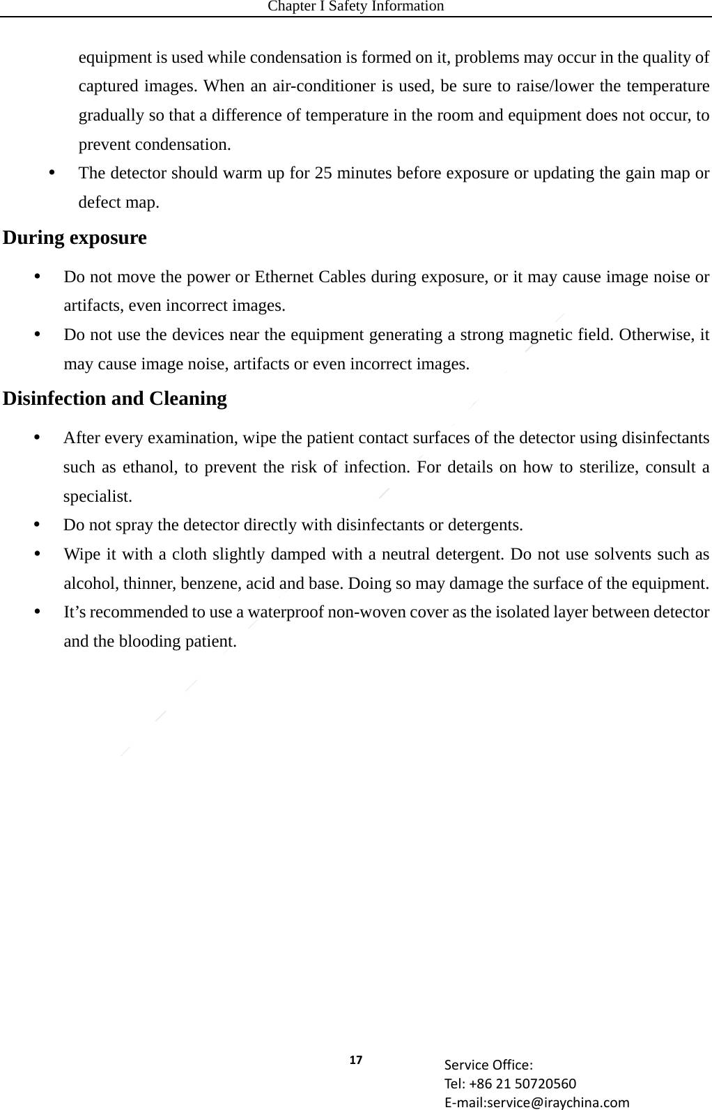 Chapter I Safety Information 17 ServiceOffice:Tel:+862150720560E‐mail:service@iraychina.comequipment is used while condensation is formed on it, problems may occur in the quality of captured images. When an air-conditioner is used, be sure to raise/lower the temperature gradually so that a difference of temperature in the room and equipment does not occur, to prevent condensation.  The detector should warm up for 25 minutes before exposure or updating the gain map or defect map. During exposure  Do not move the power or Ethernet Cables during exposure, or it may cause image noise or artifacts, even incorrect images.  Do not use the devices near the equipment generating a strong magnetic field. Otherwise, it may cause image noise, artifacts or even incorrect images. Disinfection and Cleaning  After every examination, wipe the patient contact surfaces of the detector using disinfectants such as ethanol, to prevent the risk of infection. For details on how to sterilize, consult a specialist.  Do not spray the detector directly with disinfectants or detergents.  Wipe it with a cloth slightly damped with a neutral detergent. Do not use solvents such as alcohol, thinner, benzene, acid and base. Doing so may damage the surface of the equipment.  It’s recommended to use a waterproof non-woven cover as the isolated layer between detector and the blooding patient.   