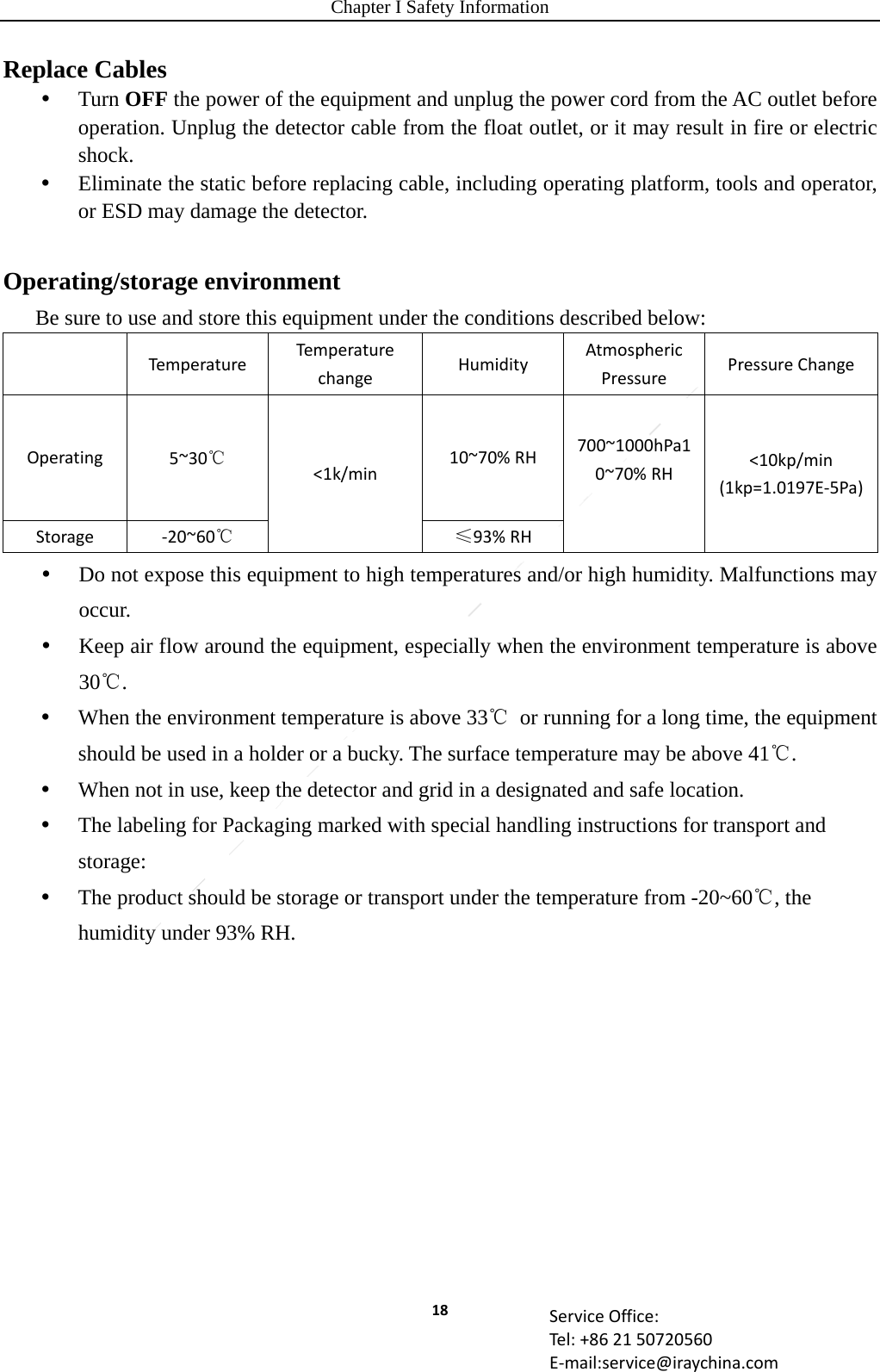 Chapter I Safety Information 18 ServiceOffice:Tel:+862150720560E‐mail:service@iraychina.comReplace Cables  Turn OFF the power of the equipment and unplug the power cord from the AC outlet before operation. Unplug the detector cable from the float outlet, or it may result in fire or electric shock.  Eliminate the static before replacing cable, including operating platform, tools and operator, or ESD may damage the detector.  Operating/storage environment Be sure to use and store this equipment under the conditions described below: TemperatureTem pe raturechangeHumidityAtmosphericPressurePressureChangeOperating5~30℃&lt;1k/min10~70%RH700~1000hPa10~70%RH&lt;10kp/min(1kp=1.0197E‐5Pa)Storage‐20~60℃≤93%RH Do not expose this equipment to high temperatures and/or high humidity. Malfunctions may occur.  Keep air flow around the equipment, especially when the environment temperature is above 30℃.  When the environment temperature is above 33℃  or running for a long time, the equipment should be used in a holder or a bucky. The surface temperature may be above 41℃.  When not in use, keep the detector and grid in a designated and safe location.  The labeling for Packaging marked with special handling instructions for transport and storage:  The product should be storage or transport under the temperature from -20~60℃, the humidity under 93% RH. 