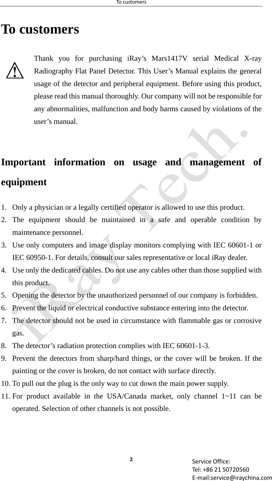 Tocustomers2 ServiceOffice:Tel:+862150720560E‐mail:service@iraychina.comTo customers Thank you for purchasing iRay’s Mars1417V serial Medical X-ray Radiography Flat Panel Detector. This User’s Manual explains the general usage of the detector and peripheral equipment. Before using this product, please read this manual thoroughly. Our company will not be responsible for any abnormalities, malfunction and body harms caused by violations of the user’s manual.  Important information on usage and management of equipment 1. Only a physician or a legally certified operator is allowed to use this product. 2. The equipment should be maintained in a safe and operable condition by maintenance personnel. 3. Use only computers and image display monitors complying with IEC 60601-1 or IEC 60950-1. For details, consult our sales representative or local iRay dealer. 4. Use only the dedicated cables. Do not use any cables other than those supplied with this product. 5. Opening the detector by the unauthorized personnel of our company is forbidden. 6. Prevent the liquid or electrical conductive substance entering into the detector. 7. The detector should not be used in circumstance with flammable gas or corrosive gas. 8. The detector’s radiation protection complies with IEC 60601-1-3. 9. Prevent the detectors from sharp/hard things, or the cover will be broken. If the painting or the cover is broken, do not contact with surface directly. 10. To pull out the plug is the only way to cut down the main power supply. 11. For product available in the USA/Canada market, only channel 1~11 can be operated. Selection of other channels is not possible. 