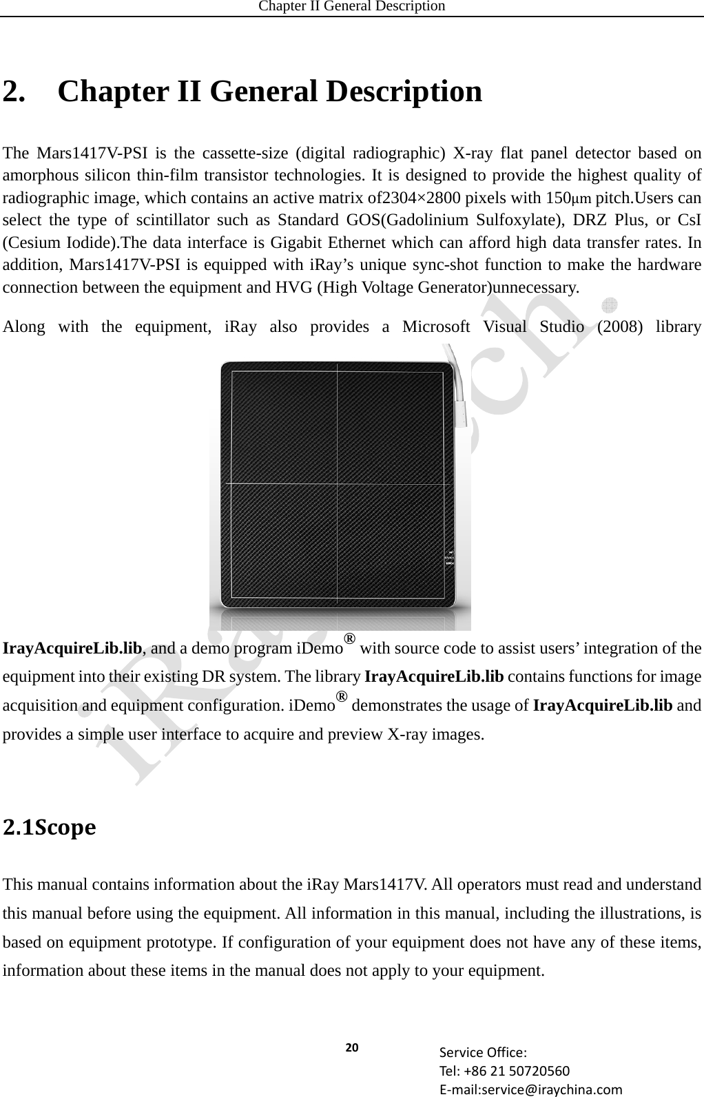 Chapter II General Description 20 ServiceOffice:Tel:+862150720560E‐mail:service@iraychina.com2.    Chapter II General Description The Mars1417V-PSI is the cassette-size (digital radiographic) X-ray flat panel detector based on amorphous silicon thin-film transistor technologies. It is designed to provide the highest quality of radiographic image, which contains an active matrix of2304×2800 pixels with 150μmpitch.Users can select the type of scintillator such as Standard GOS(Gadolinium Sulfoxylate), DRZ Plus, or CsI (Cesium Iodide).The data interface is Gigabit Ethernet which can afford high data transfer rates. In addition, Mars1417V-PSI is equipped with iRay’s unique sync-shot function to make the hardware connection between the equipment and HVG (High Voltage Generator)unnecessary. Along with the equipment, iRay also provides a Microsoft Visual Studio (2008) library IrayAcquireLib.lib, and a demo program iDemo® with source code to assist users’ integration of the equipment into their existing DR system. The library IrayAcquireLib.lib contains functions for image acquisition and equipment configuration. iDemo® demonstrates the usage of IrayAcquireLib.lib and provides a simple user interface to acquire and preview X-ray images.  2.1ScopeThis manual contains information about the iRay Mars1417V. All operators must read and understand this manual before using the equipment. All information in this manual, including the illustrations, is based on equipment prototype. If configuration of your equipment does not have any of these items, information about these items in the manual does not apply to your equipment. 