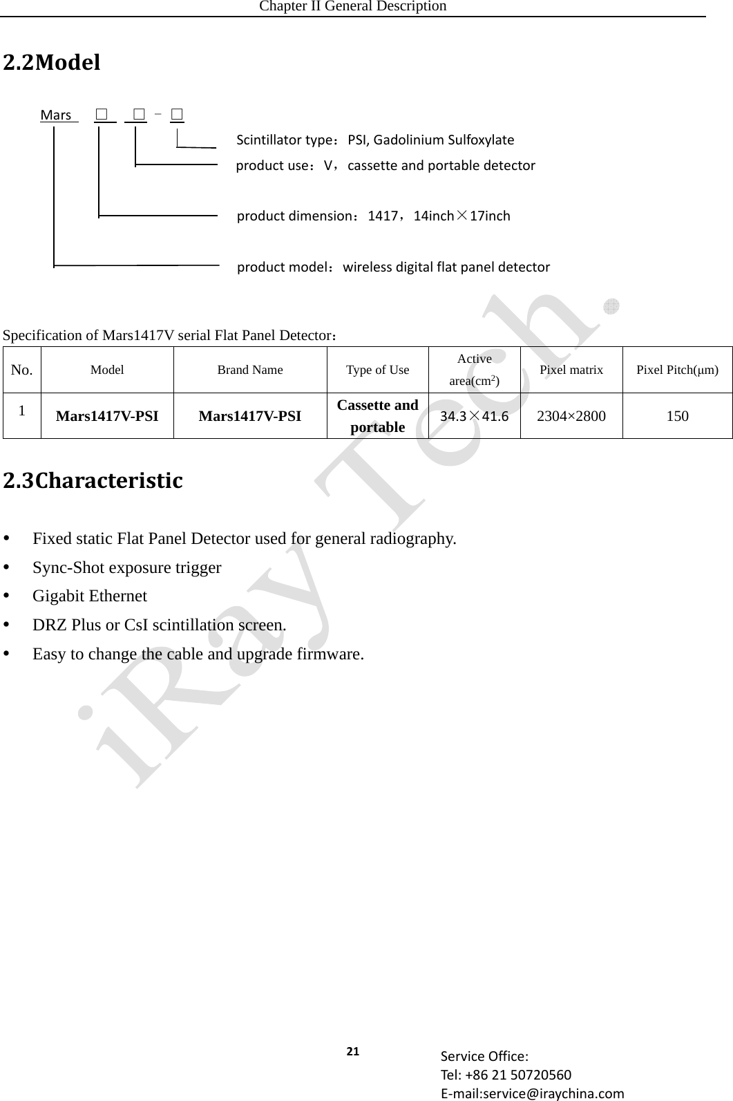 Chapter II General Description 21 ServiceOffice:Tel:+862150720560E‐mail:service@iraychina.com2.2ModelMars□   □ - □Scintillatortype：PSI,GadoliniumSulfoxylateproductuse：V，cassetteandportabledetectorproductdimension：1417，14inch×17inchproductmodel：wirelessdigitalflatpaneldetector  Specification of Mars1417V serial Flat Panel Detector： No. Model  Brand Name  Type of Use  Active area(cm2)  Pixel matrix  Pixel Pitch(μm) 1  Mars1417V-PSI Mars1417V-PSI Cassette and portable 34.3×41.6 2304×2800 150 2.3Characteristic Fixed static Flat Panel Detector used for general radiography.  Sync-Shot exposure trigger  Gigabit Ethernet  DRZ Plus or CsI scintillation screen.  Easy to change the cable and upgrade firmware.   