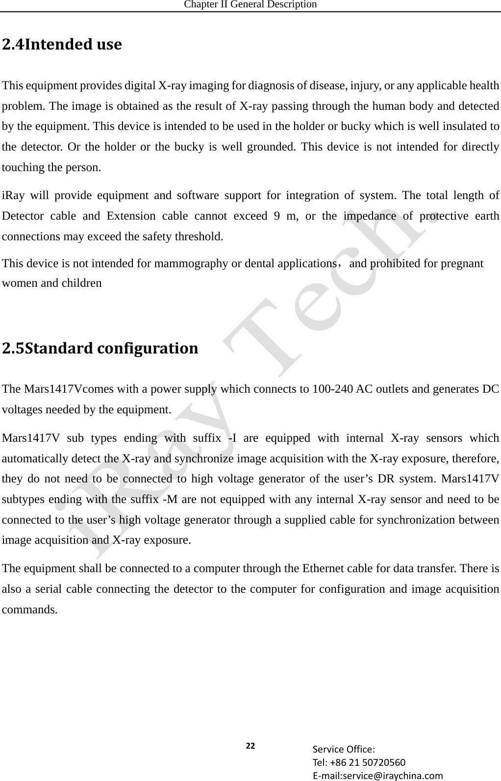 Chapter II General Description 22 ServiceOffice:Tel:+862150720560E‐mail:service@iraychina.com2.4IntendeduseThis equipment provides digital X-ray imaging for diagnosis of disease, injury, or any applicable health problem. The image is obtained as the result of X-ray passing through the human body and detected by the equipment. This device is intended to be used in the holder or bucky which is well insulated to the detector. Or the holder or the bucky is well grounded. This device is not intended for directly touching the person. iRay will provide equipment and software support for integration of system. The total length of Detector cable and Extension cable cannot exceed 9 m, or the impedance of protective earth connections may exceed the safety threshold. This device is not intended for mammography or dental applications，and prohibited for pregnant women and children    2.5StandardconfigurationThe Mars1417Vcomes with a power supply which connects to 100-240 AC outlets and generates DC voltages needed by the equipment. Mars1417V sub types ending with suffix -I are equipped with internal X-ray sensors which automatically detect the X-ray and synchronize image acquisition with the X-ray exposure, therefore, they do not need to be connected to high voltage generator of the user’s DR system. Mars1417V subtypes ending with the suffix -M are not equipped with any internal X-ray sensor and need to be connected to the user’s high voltage generator through a supplied cable for synchronization between image acquisition and X-ray exposure. The equipment shall be connected to a computer through the Ethernet cable for data transfer. There is also a serial cable connecting the detector to the computer for configuration and image acquisition commands.   