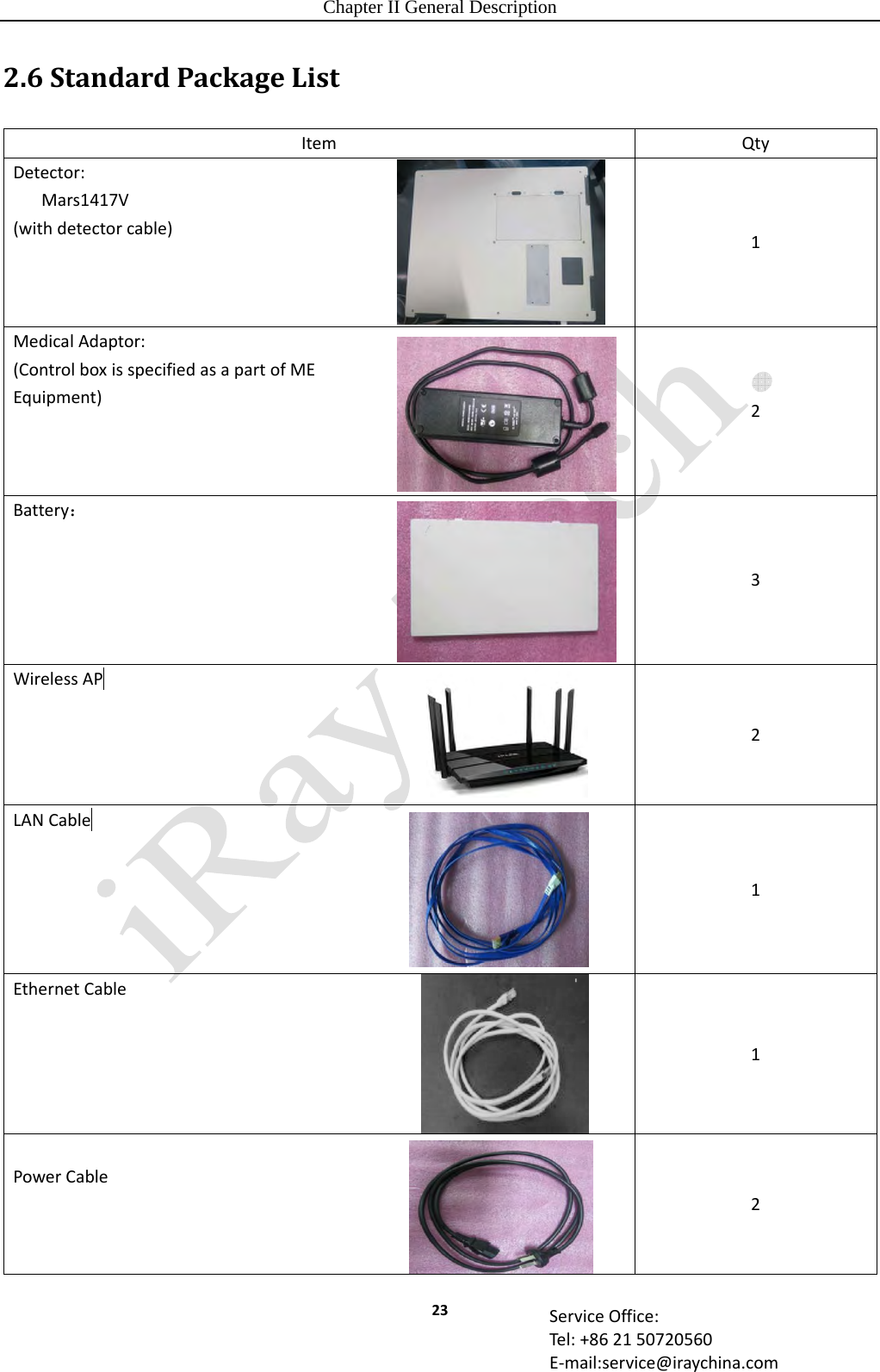 Chapter II General Description 23 ServiceOffice:Tel:+862150720560E‐mail:service@iraychina.com2.6StandardPackageListItemQtyDetector:Mars1417V(withdetectorcable)1MedicalAdaptor:(ControlboxisspecifiedasapartofMEEquipment) 2Battery：3WirelessAP 2LANCable  1EthernetCable1PowerCable2