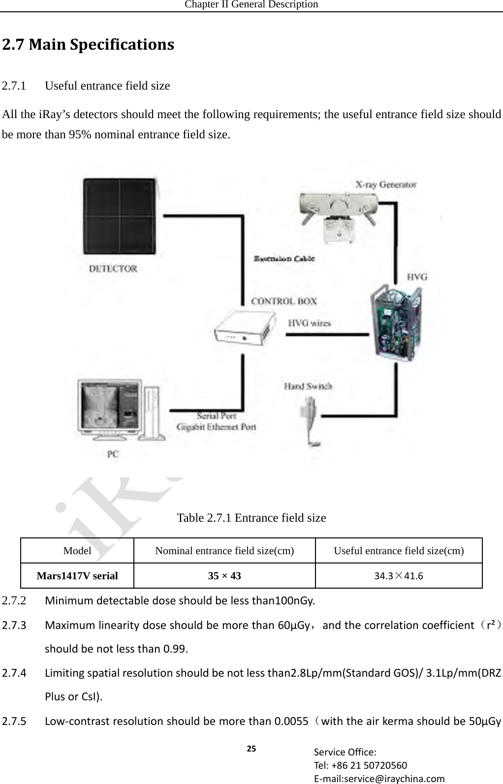 Chapter II General Description 25 ServiceOffice:Tel:+862150720560E‐mail:service@iraychina.com2.7MainSpecifications2.7.1  Useful entrance field size All the iRay’s detectors should meet the following requirements; the useful entrance field size should be more than 95% nominal entrance field size.  Table 2.7.1 Entrance field size Model  Nominal entrance field size(cm)  Useful entrance field size(cm) Mars1417V serial  35 × 43  34.3×41.6 2.7.2  Minimumdetectabledoseshouldbelessthan100nGy.2.7.3Maximumlinearitydoseshouldbemorethan60μGy，andthecorrelationcoefficient（r²）shouldbenotlessthan0.99.2.7.4Limitingspatialresolutionshouldbenotlessthan2.8Lp/mm(StandardGOS)/3.1Lp/mm(DRZPlusorCsI).2.7.5Low‐contrastresolutionshouldbemorethan0.0055（withtheairkermashouldbe50μGy