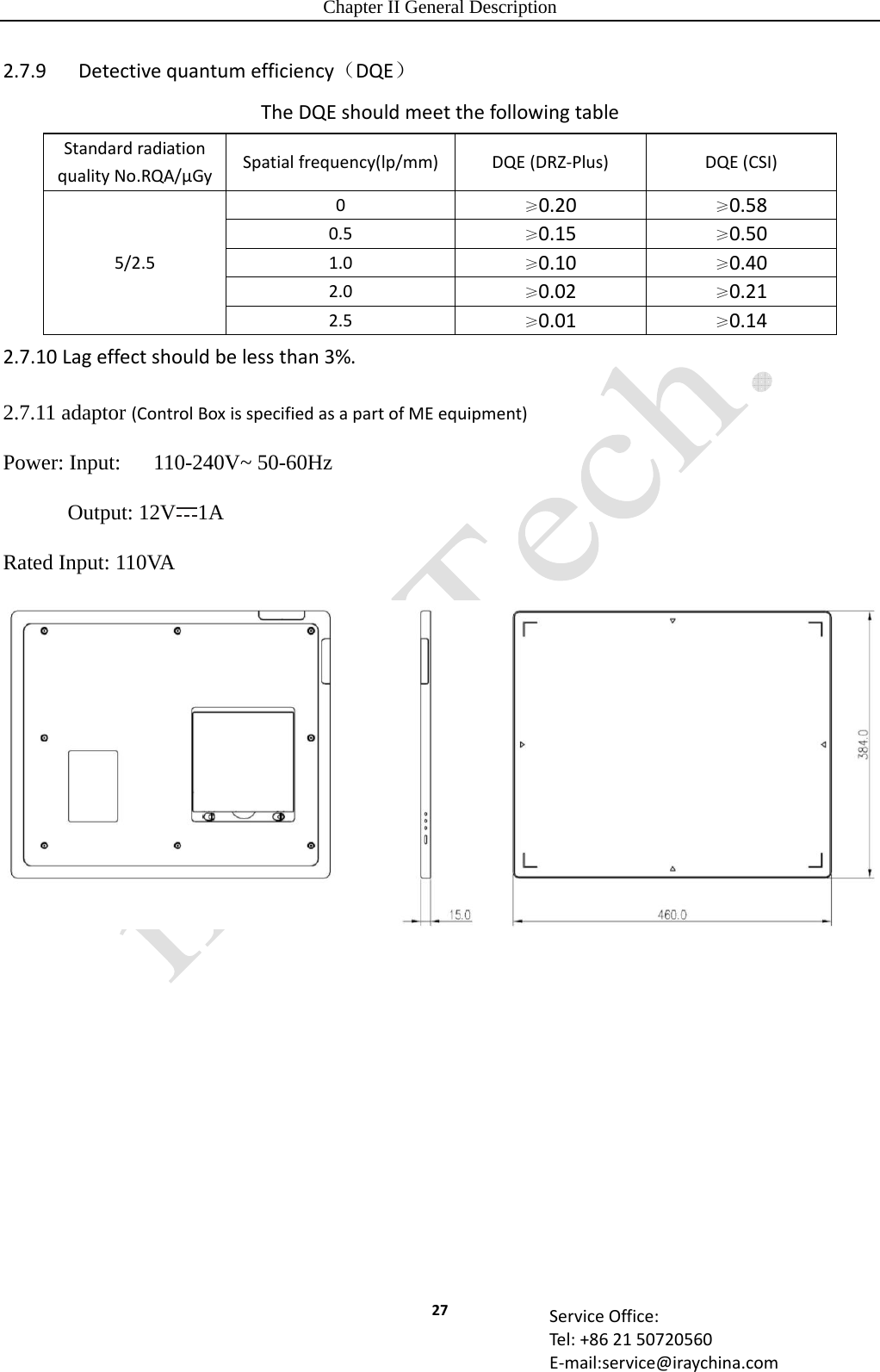 Chapter II General Description 27 ServiceOffice:Tel:+862150720560E‐mail:service@iraychina.com2.7.9Detectivequantumefficiency（DQE）TheDQEshouldmeetthefollowingtableStandardradiationqualityNo.RQA/μGySpatialfrequency(lp/mm) DQE(DRZ‐Plus)DQE(CSI)5/2.50≥0.20≥0.580.5≥0.15≥0.501.0≥0.10≥0.402.0≥0.02≥0.212.5≥0.01≥0.142.7.10Lageffectshouldbelessthan3%.2.7.11 adaptor (ControlBoxisspecifiedasapartofMEequipment) Power: Input:    110-240V~ 50-60Hz       Output: 12V 1A Rated Input: 110VA  