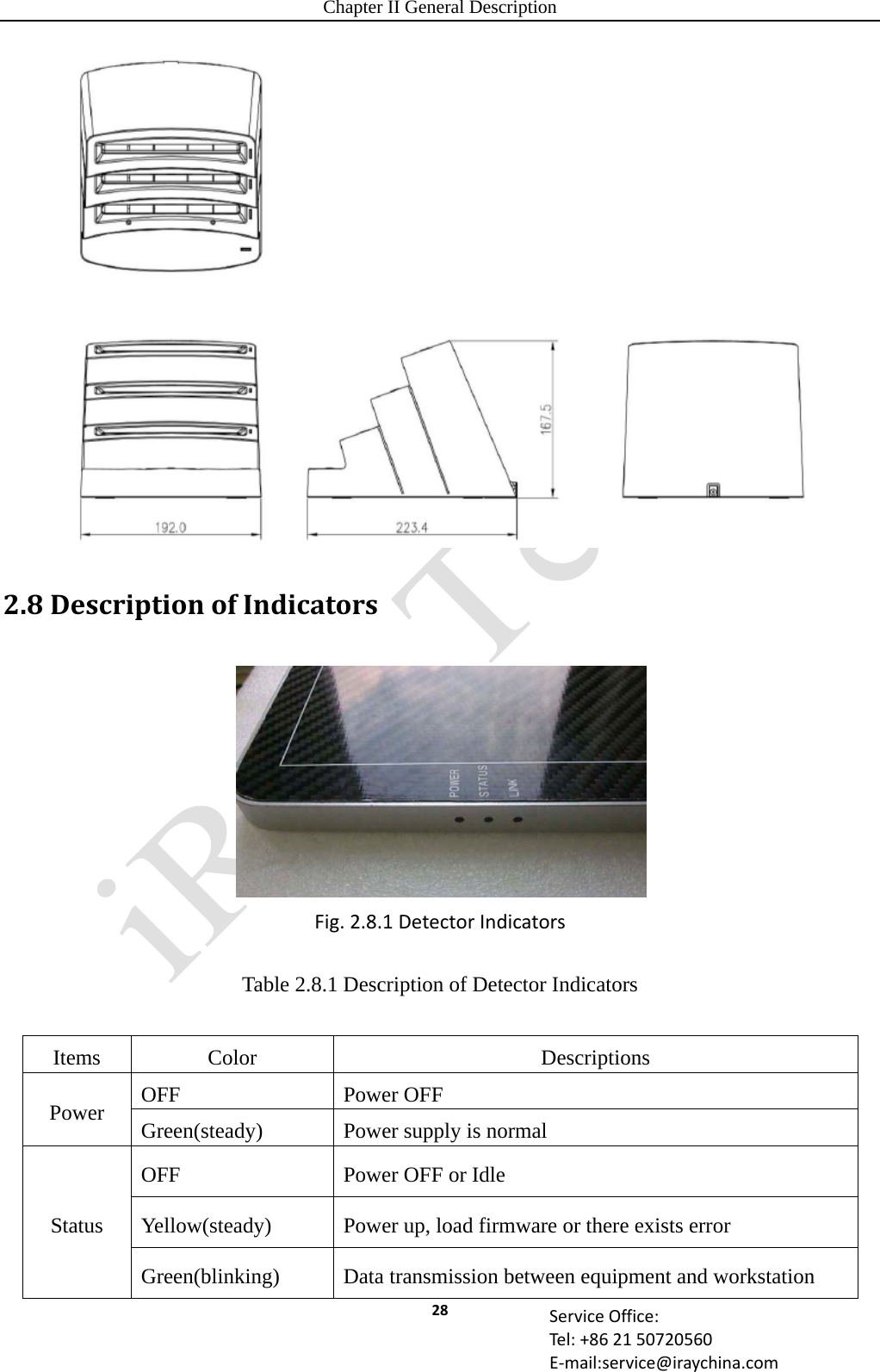 Chapter II General Description 28 ServiceOffice:Tel:+862150720560E‐mail:service@iraychina.com 2.8DescriptionofIndicatorsFig.2.8.1DetectorIndicatorsTable 2.8.1 Description of Detector Indicators  Items Color  Descriptions Power  OFF Power OFF Green(steady)  Power supply is normal Status OFF  Power OFF or Idle Yellow(steady)  Power up, load firmware or there exists error Green(blinking)  Data transmission between equipment and workstation 