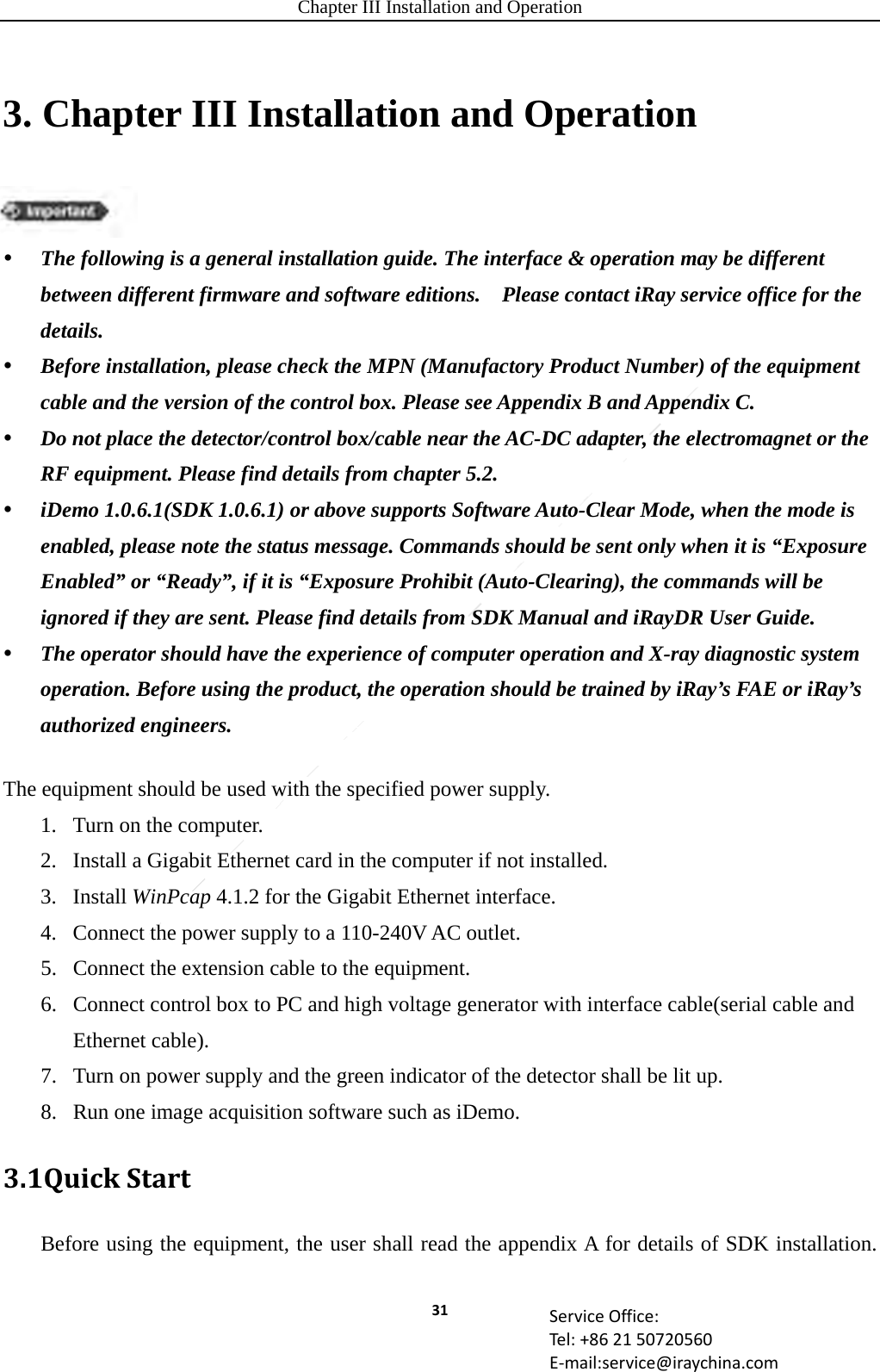 Chapter III Installation and Operation 31 ServiceOffice:Tel:+862150720560E‐mail:service@iraychina.com3. Chapter III Installation and Operation  The following is a general installation guide. The interface &amp; operation may be different between different firmware and software editions.    Please contact iRay service office for the details.  Before installation, please check the MPN (Manufactory Product Number) of the equipment cable and the version of the control box. Please see Appendix B and Appendix C.  Do not place the detector/control box/cable near the AC-DC adapter, the electromagnet or the RF equipment. Please find details from chapter 5.2.  iDemo 1.0.6.1(SDK 1.0.6.1) or above supports Software Auto-Clear Mode, when the mode is enabled, please note the status message. Commands should be sent only when it is “Exposure Enabled” or “Ready”, if it is “Exposure Prohibit (Auto-Clearing), the commands will be ignored if they are sent. Please find details from SDK Manual and iRayDR User Guide.  The operator should have the experience of computer operation and X-ray diagnostic system operation. Before using the product, the operation should be trained by iRay’s FAE or iRay’s authorized engineers. The equipment should be used with the specified power supply. 1. Turn on the computer. 2. Install a Gigabit Ethernet card in the computer if not installed. 3. Install WinPcap 4.1.2 for the Gigabit Ethernet interface. 4. Connect the power supply to a 110-240V AC outlet. 5. Connect the extension cable to the equipment. 6. Connect control box to PC and high voltage generator with interface cable(serial cable and Ethernet cable). 7. Turn on power supply and the green indicator of the detector shall be lit up. 8. Run one image acquisition software such as iDemo. 3.1QuickStartBefore using the equipment, the user shall read the appendix A for details of SDK installation. 