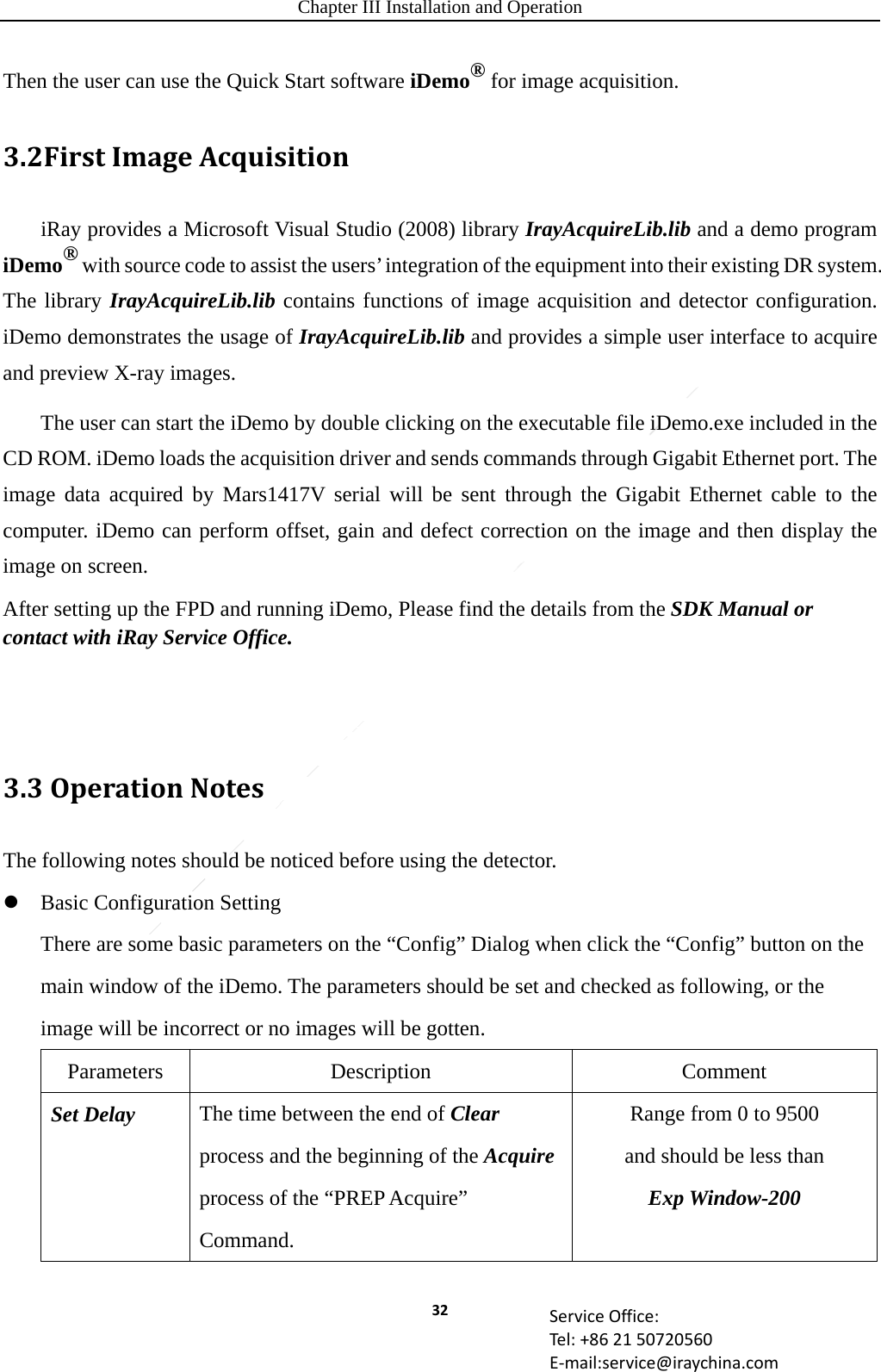 Chapter III Installation and Operation 32 ServiceOffice:Tel:+862150720560E‐mail:service@iraychina.comThen the user can use the Quick Start software iDemo® for image acquisition.3.2FirstImageAcquisitioniRay provides a Microsoft Visual Studio (2008) library IrayAcquireLib.lib and a demo program iDemo® with source code to assist the users’ integration of the equipment into their existing DR system. The library IrayAcquireLib.lib contains functions of image acquisition and detector configuration. iDemo demonstrates the usage of IrayAcquireLib.lib and provides a simple user interface to acquire and preview X-ray images. The user can start the iDemo by double clicking on the executable file iDemo.exe included in the CD ROM. iDemo loads the acquisition driver and sends commands through Gigabit Ethernet port. The image data acquired by Mars1417V serial will be sent through the Gigabit Ethernet cable to the computer. iDemo can perform offset, gain and defect correction on the image and then display the image on screen. After setting up the FPD and running iDemo, Please find the details from the SDK Manual or contact with iRay Service Office.   3.3OperationNotesThe following notes should be noticed before using the detector.  Basic Configuration Setting There are some basic parameters on the “Config” Dialog when click the “Config” button on the main window of the iDemo. The parameters should be set and checked as following, or the image will be incorrect or no images will be gotten. Parameters Description  Comment Set Delay  The time between the end of Clear process and the beginning of the Acquire process of the “PREP Acquire” Command. Range from 0 to 9500   and should be less than   Exp Window-200 