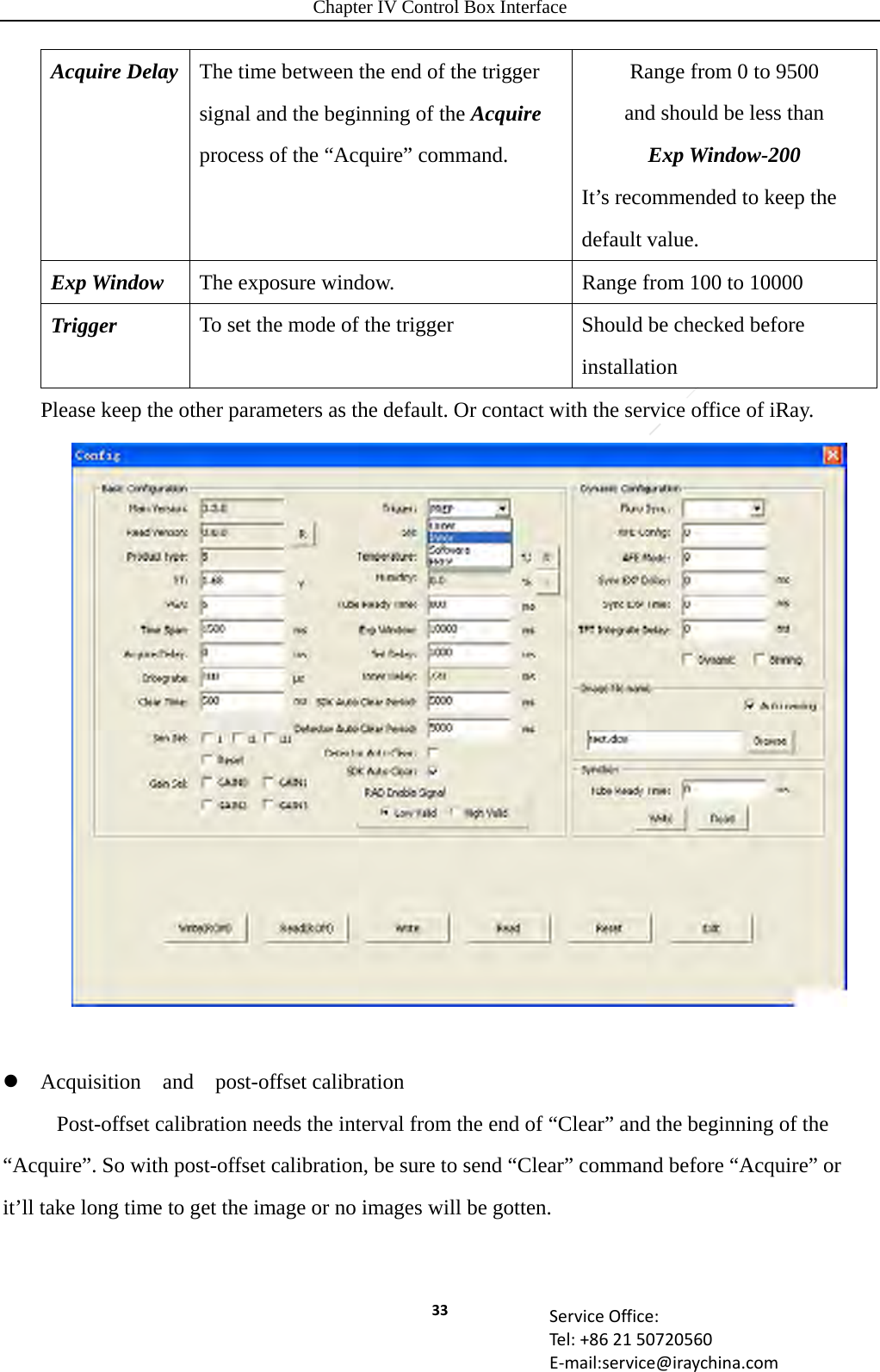 Chapter IV Control Box Interface 33 ServiceOffice:Tel:+862150720560E‐mail:service@iraychina.comAcquire Delay  The time between the end of the trigger signal and the beginning of the Acquire process of the “Acquire” command. Range from 0 to 9500 and should be less than   Exp Window-200 It’s recommended to keep the default value. Exp Window  The exposure window.    Range from 100 to 10000 Trigger  To set the mode of the trigger  Should be checked before installation Please keep the other parameters as the default. Or contact with the service office of iRay.    Acquisition  and  post-offset calibration       Post-offset calibration needs the interval from the end of “Clear” and the beginning of the “Acquire”. So with post-offset calibration, be sure to send “Clear” command before “Acquire” or it’ll take long time to get the image or no images will be gotten.  