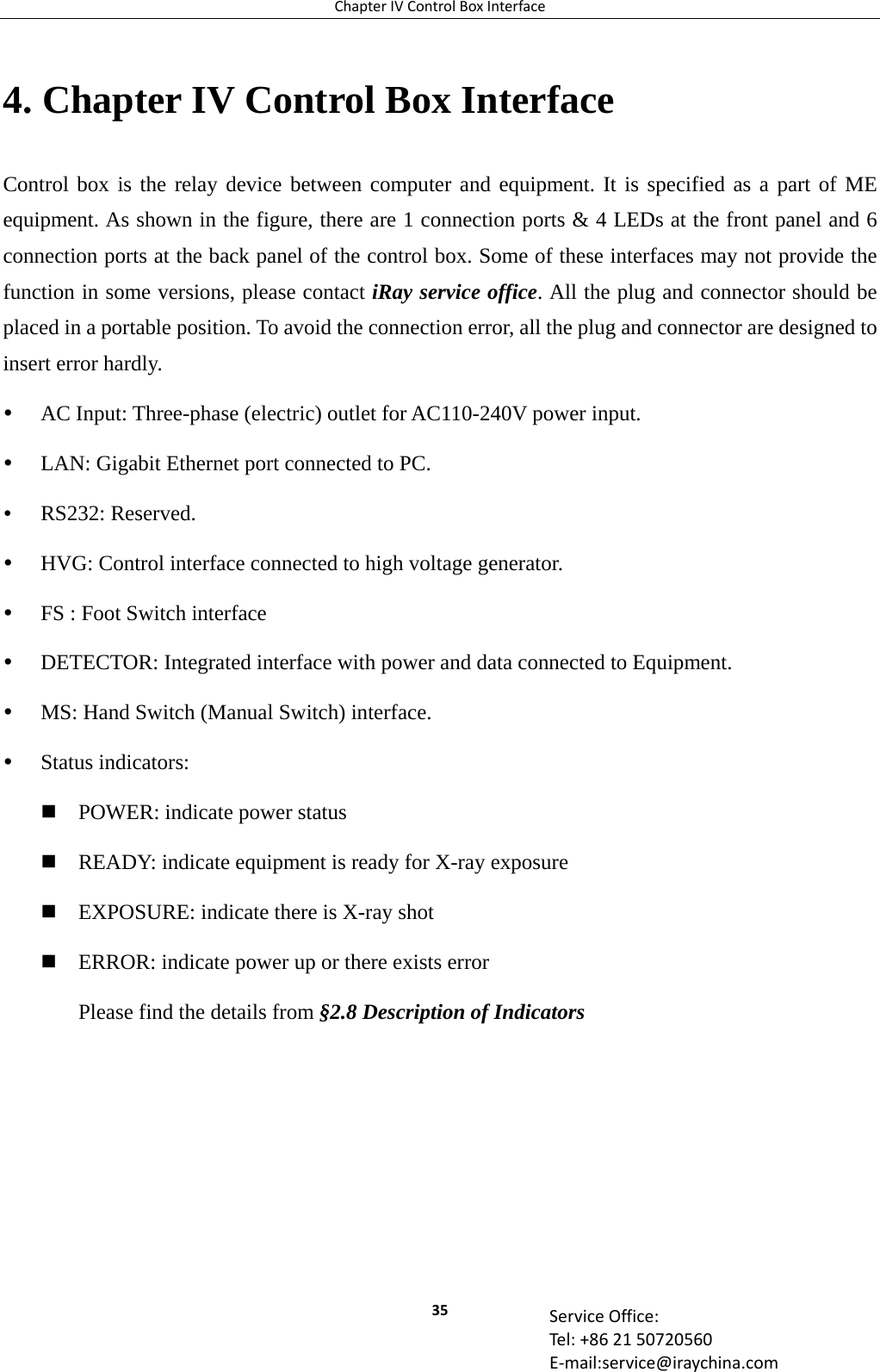 ChapterIVControlBoxInterface35 ServiceOffice:Tel:+862150720560E‐mail:service@iraychina.com4. Chapter IV Control Box Interface Control box is the relay device between computer and equipment. It is specified as a part of ME equipment. As shown in the figure, there are 1 connection ports &amp; 4 LEDs at the front panel and 6 connection ports at the back panel of the control box. Some of these interfaces may not provide the function in some versions, please contact iRay service office. All the plug and connector should be placed in a portable position. To avoid the connection error, all the plug and connector are designed to insert error hardly.  AC Input: Three-phase (electric) outlet for AC110-240V power input.    LAN: Gigabit Ethernet port connected to PC.  RS232: Reserved.  HVG: Control interface connected to high voltage generator.  FS : Foot Switch interface  DETECTOR: Integrated interface with power and data connected to Equipment.  MS: Hand Switch (Manual Switch) interface.  Status indicators:  POWER: indicate power status  READY: indicate equipment is ready for X-ray exposure  EXPOSURE: indicate there is X-ray shot  ERROR: indicate power up or there exists error Please find the details from §2.8 Description of Indicators       