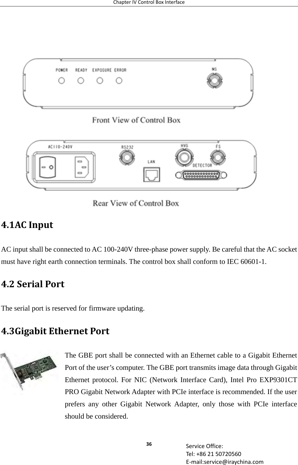 ChapterIVControlBoxInterface36 ServiceOffice:Tel:+862150720560E‐mail:service@iraychina.com   4.1ACInputAC input shall be connected to AC 100-240V three-phase power supply. Be careful that the AC socket must have right earth connection terminals. The control box shall conform to IEC 60601-1. 4.2SerialPortThe serial port is reserved for firmware updating. 4.3GigabitEthernetPortThe GBE port shall be connected with an Ethernet cable to a Gigabit Ethernet Port of the user’s computer. The GBE port transmits image data through Gigabit Ethernet protocol. For NIC (Network Interface Card), Intel Pro EXP9301CT PRO Gigabit Network Adapter with PCIe interface is recommended. If the user prefers any other Gigabit Network Adapter, only those with PCIe interface should be considered.  