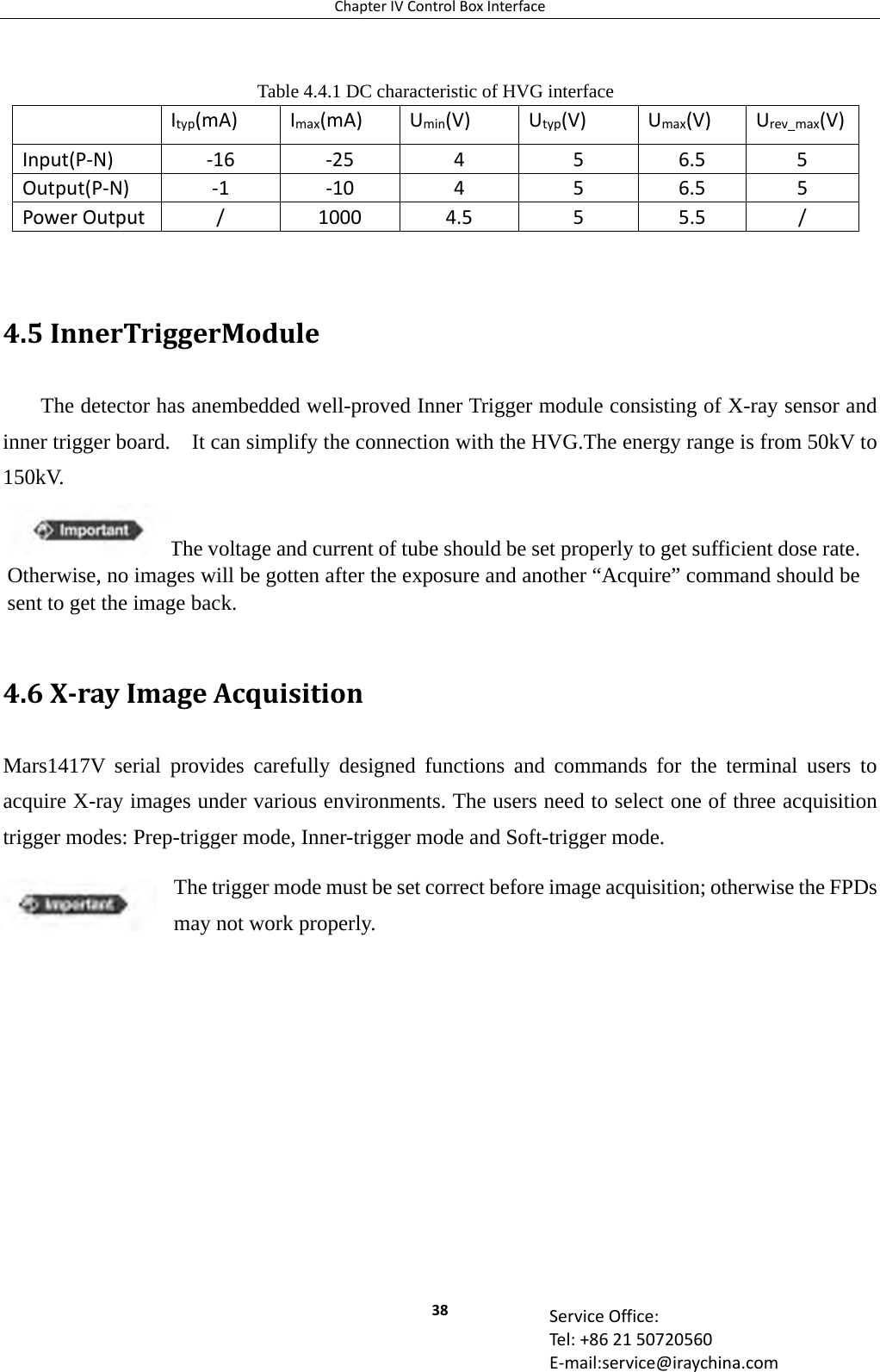 ChapterIVControlBoxInterface38 ServiceOffice:Tel:+862150720560E‐mail:service@iraychina.com Table 4.4.1 DC characteristic of HVG interface Ityp(mA)Imax(mA)Umin(V)Utyp(V)Umax(V)Urev_max(V)Input(P‐N)‐16‐25456.55Output(P‐N)‐1‐10456.55PowerOutput/10004.555.5/ 4.5InnerTriggerModuleThe detector has anembedded well-proved Inner Trigger module consisting of X-ray sensor and inner trigger board.    It can simplify the connection with the HVG.The energy range is from 50kV to 150kV.    4.6X‐rayImageAcquisitionMars1417V serial provides carefully designed functions and commands for the terminal users to acquire X-ray images under various environments. The users need to select one of three acquisition trigger modes: Prep-trigger mode, Inner-trigger mode and Soft-trigger mode. The trigger mode must be set correct before image acquisition; otherwise the FPDs may not work properly. The voltage and current of tube should be set properly to get sufficient dose rate. Otherwise, no images will be gotten after the exposure and another “Acquire” command should be sent to get the image back. 