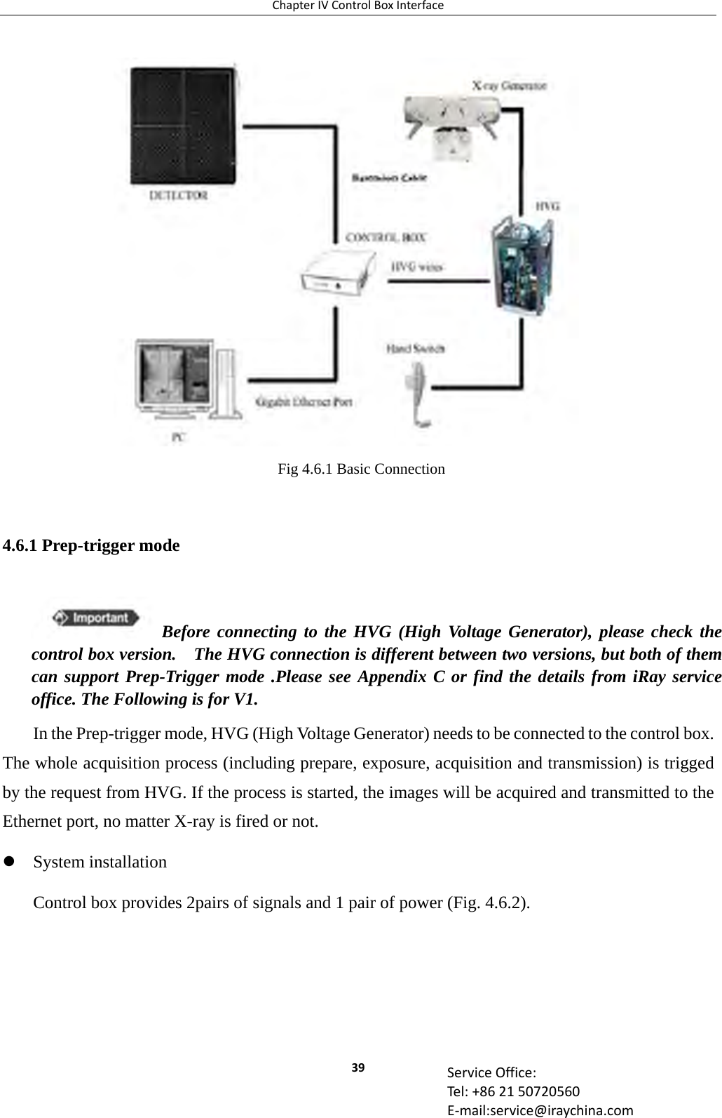 ChapterIVControlBoxInterface39 ServiceOffice:Tel:+862150720560E‐mail:service@iraychina.com 4.6.1 Prep-trigger mode In the Prep-trigger mode, HVG (High Voltage Generator) needs to be connected to the control box. The whole acquisition process (including prepare, exposure, acquisition and transmission) is trigged by the request from HVG. If the process is started, the images will be acquired and transmitted to the Ethernet port, no matter X-ray is fired or not.  System installation Control box provides 2pairs of signals and 1 pair of power (Fig. 4.6.2). Fig 4.6.1 Basic Connection Before connecting to the HVG (High Voltage Generator), please check the control box version.    The HVG connection is different between two versions, but both of them can support Prep-Trigger mode .Please see Appendix C or find the details from iRay service office. The Following is for V1.