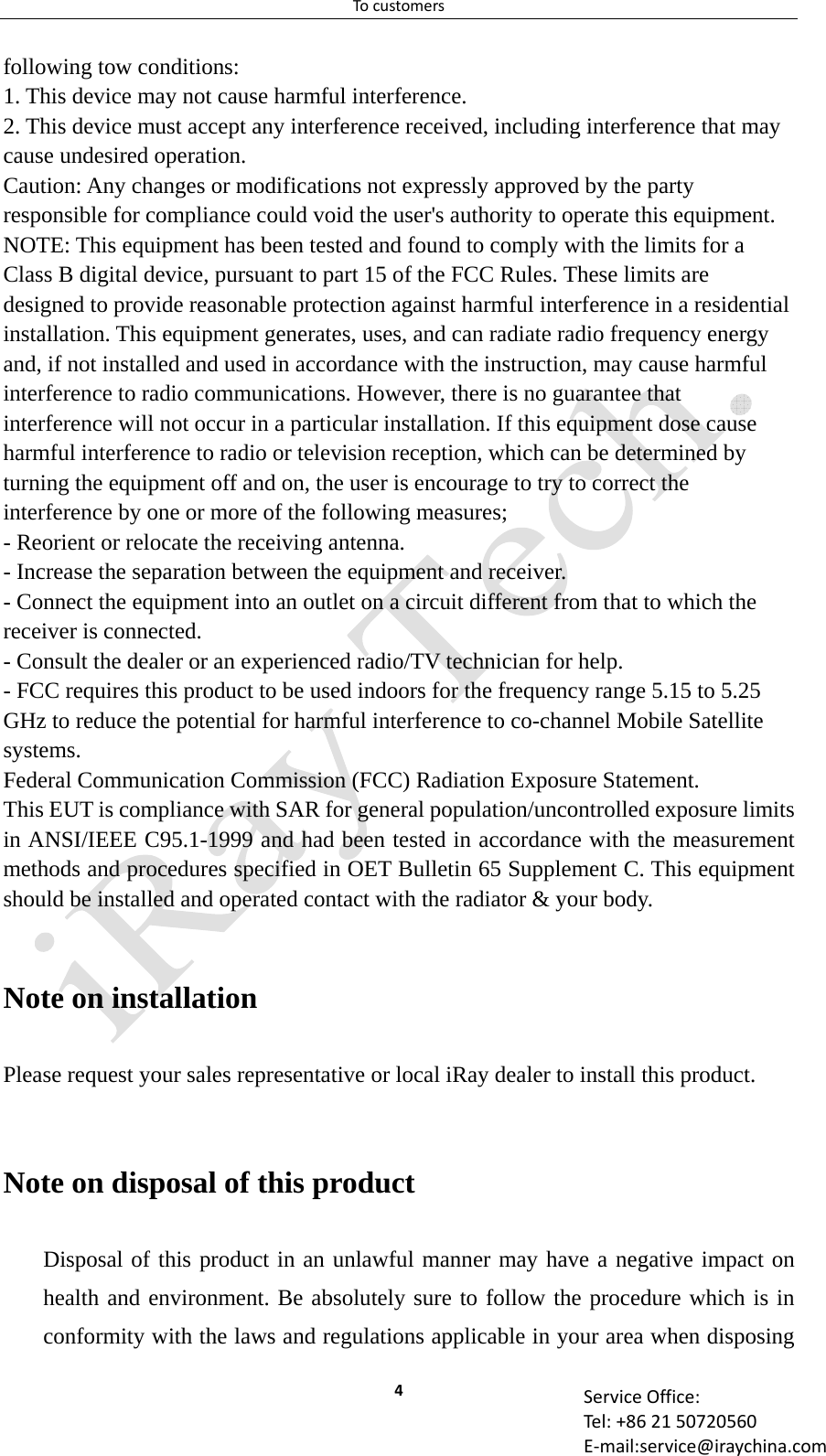 Tocustomers4 ServiceOffice:Tel:+862150720560E‐mail:service@iraychina.comfollowing tow conditions:   1. This device may not cause harmful interference.   2. This device must accept any interference received, including interference that may cause undesired operation.   Caution: Any changes or modifications not expressly approved by the party responsible for compliance could void the user&apos;s authority to operate this equipment. NOTE: This equipment has been tested and found to comply with the limits for a Class B digital device, pursuant to part 15 of the FCC Rules. These limits are designed to provide reasonable protection against harmful interference in a residential installation. This equipment generates, uses, and can radiate radio frequency energy and, if not installed and used in accordance with the instruction, may cause harmful interference to radio communications. However, there is no guarantee that interference will not occur in a particular installation. If this equipment dose cause harmful interference to radio or television reception, which can be determined by turning the equipment off and on, the user is encourage to try to correct the interference by one or more of the following measures;   - Reorient or relocate the receiving antenna.   - Increase the separation between the equipment and receiver.   - Connect the equipment into an outlet on a circuit different from that to which the receiver is connected.   - Consult the dealer or an experienced radio/TV technician for help.   - FCC requires this product to be used indoors for the frequency range 5.15 to 5.25 GHz to reduce the potential for harmful interference to co-channel Mobile Satellite systems. Federal Communication Commission (FCC) Radiation Exposure Statement.   This EUT is compliance with SAR for general population/uncontrolled exposure limits in ANSI/IEEE C95.1-1999 and had been tested in accordance with the measurement methods and procedures specified in OET Bulletin 65 Supplement C. This equipment should be installed and operated contact with the radiator &amp; your body.  Note on installation Please request your sales representative or local iRay dealer to install this product.  Note on disposal of this product Disposal of this product in an unlawful manner may have a negative impact on health and environment. Be absolutely sure to follow the procedure which is in conformity with the laws and regulations applicable in your area when disposing 