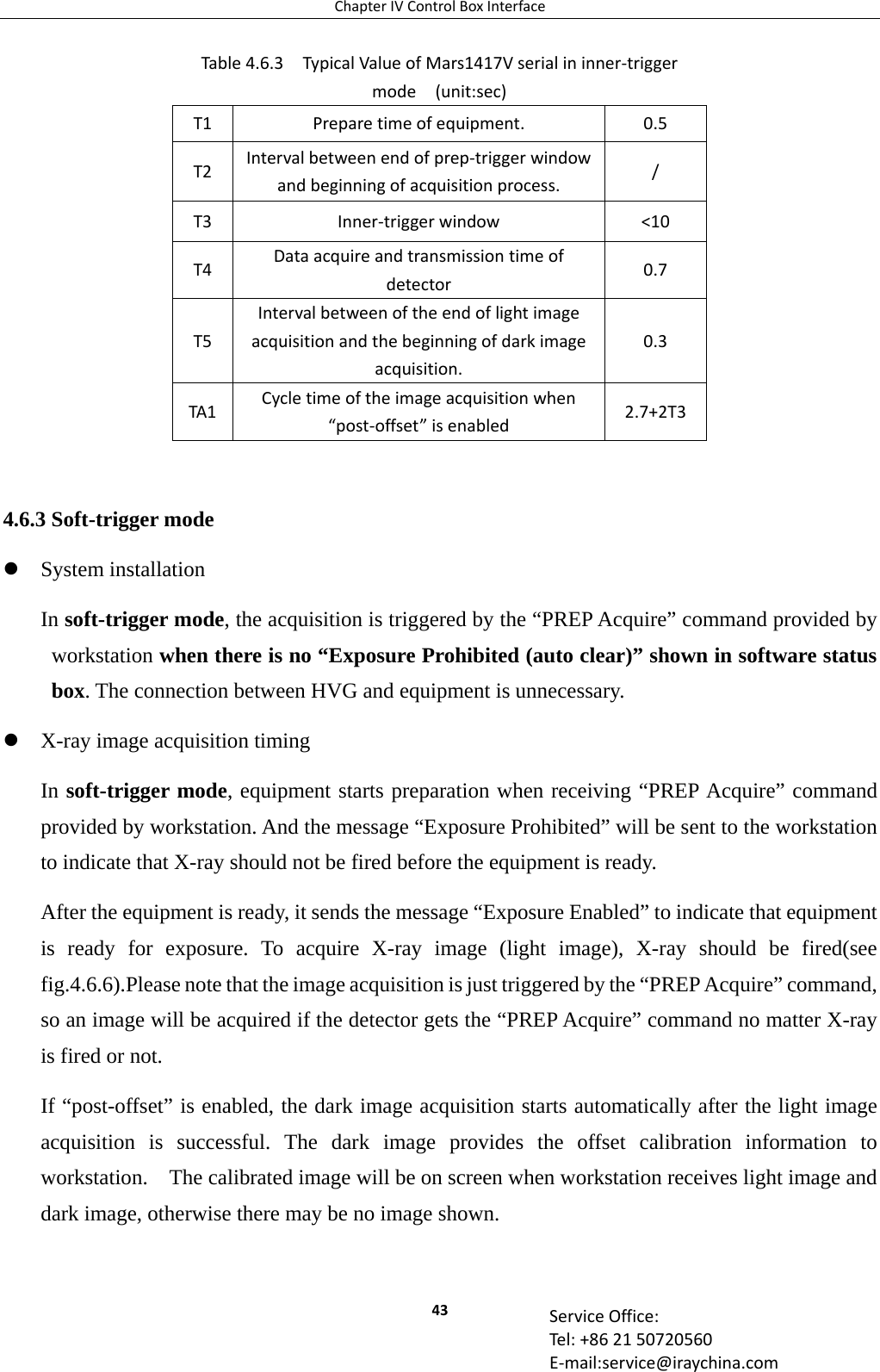 ChapterIVControlBoxInterface43 ServiceOffice:Tel:+862150720560E‐mail:service@iraychina.com         4.6.3 Soft-trigger mode  System installation In soft-trigger mode, the acquisition is triggered by the “PREP Acquire” command provided by workstation when there is no “Exposure Prohibited (auto clear)” shown in software status box. The connection between HVG and equipment is unnecessary.  X-ray image acquisition timing In soft-trigger mode, equipment starts preparation when receiving “PREP Acquire” command provided by workstation. And the message “Exposure Prohibited” will be sent to the workstation to indicate that X-ray should not be fired before the equipment is ready. After the equipment is ready, it sends the message “Exposure Enabled” to indicate that equipment is ready for exposure. To acquire X-ray image (light image), X-ray should be fired(see fig.4.6.6).Please note that the image acquisition is just triggered by the “PREP Acquire” command, so an image will be acquired if the detector gets the “PREP Acquire” command no matter X-ray is fired or not. If “post-offset” is enabled, the dark image acquisition starts automatically after the light image acquisition is successful. The dark image provides the offset calibration information to workstation.    The calibrated image will be on screen when workstation receives light image and dark image, otherwise there may be no image shown.     Table4.6.3TypicalValueofMars1417Vserialininner‐triggermode(unit:sec)T1Preparetimeofequipment.0.5T2Intervalbetweenendofprep‐triggerwindowandbeginningofacquisitionprocess./T3Inner‐triggerwindow&lt;10T4Dataacquireandtransmissiontimeofdetector0.7T5Intervalbetweenoftheendoflightimageacquisitionandthebeginningofdarkimageacquisition.0.3TA1Cycletimeoftheimageacquisitionwhen“post‐offset”isenabled2.7+2T3