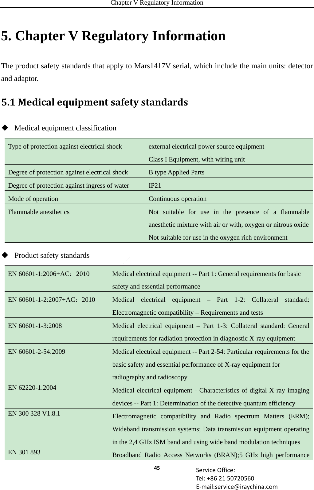 Chapter V Regulatory Information 45 ServiceOffice:Tel:+862150720560E‐mail:service@iraychina.com5. Chapter V Regulatory Information The product safety standards that apply to Mars1417V serial, which include the main units: detector and adaptor. 5.1Medicalequipmentsafetystandards Medical equipment classification Type of protection against electrical shock  external electrical power source equipment Class I Equipment, with wiring unit Degree of protection against electrical shock  B type Applied Parts Degree of protection against ingress of water  IP21 Mode of operation  Continuous operation Flammable anesthetics  Not suitable for use in the presence of a flammable anesthetic mixture with air or with, oxygen or nitrous oxideNot suitable for use in the oxygen rich environment  Product safety standards EN 60601-1:2006+AC：2010  Medical electrical equipment -- Part 1: General requirements for basic safety and essential performance EN 60601-1-2:2007+AC：2010  Medical electrical equipment – Part 1-2: Collateral standard: Electromagnetic compatibility – Requirements and tests EN 60601-1-3:2008  Medical electrical equipment – Part 1-3: Collateral standard: General requirements for radiation protection in diagnostic X-ray equipment EN 60601-2-54:2009  Medical electrical equipment -- Part 2-54: Particular requirements for the basic safety and essential performance of X-ray equipment for radiography and radioscopy EN 62220-1:2004  Medical electrical equipment - Characteristics of digital X-ray imaging devices -- Part 1: Determination of the detective quantum efficiency EN 300 328 V1.8.1    Electromagnetic compatibility and Radio spectrum Matters (ERM); Wideband transmission systems; Data transmission equipment operating in the 2,4 GHz ISM band and using wide band modulation techniques EN 301 893  Broadband Radio Access Networks (BRAN);5 GHz high performance 