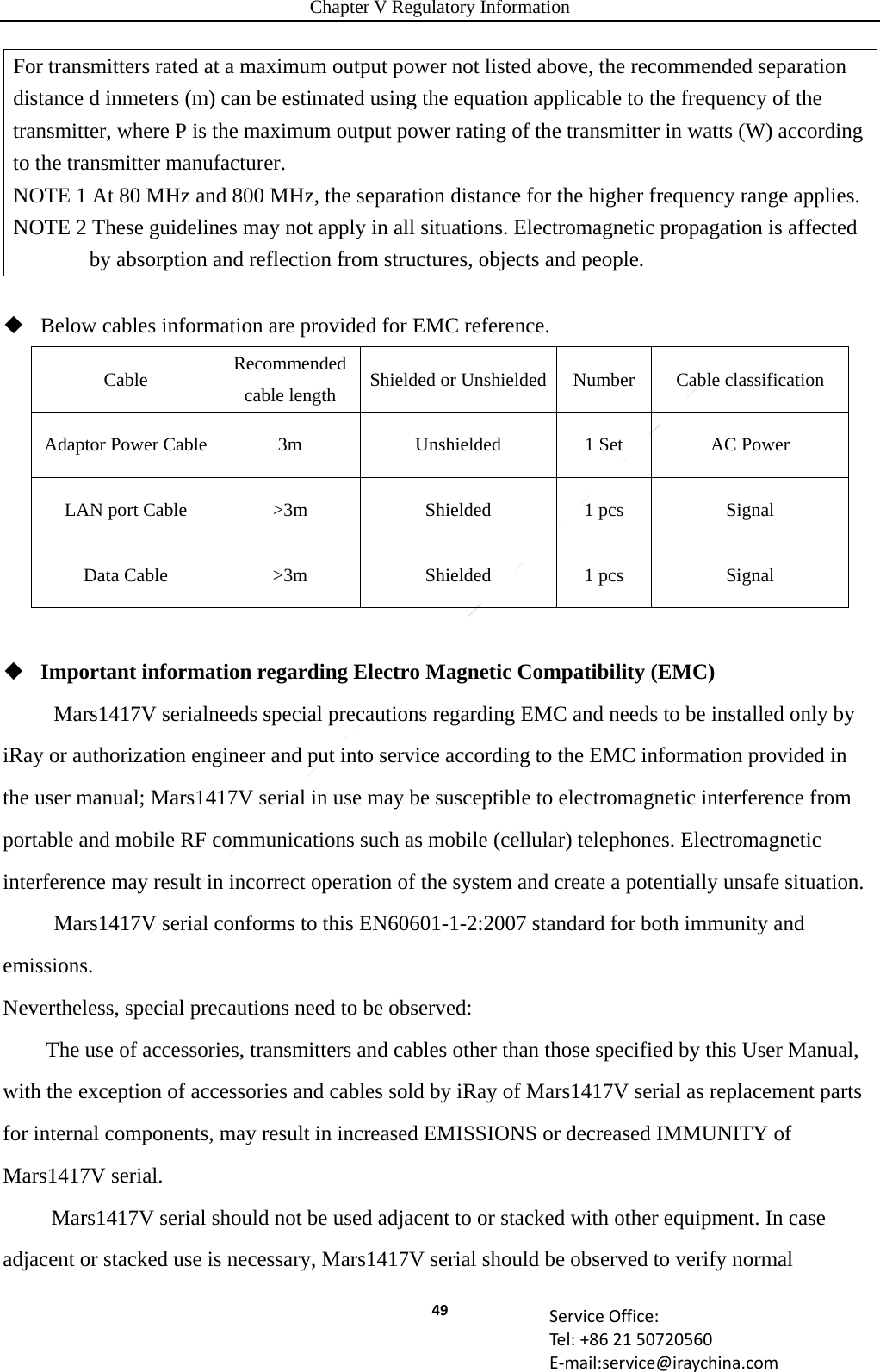 Chapter V Regulatory Information 49 ServiceOffice:Tel:+862150720560E‐mail:service@iraychina.comFor transmitters rated at a maximum output power not listed above, the recommended separation distance d inmeters (m) can be estimated using the equation applicable to the frequency of the transmitter, where P is the maximum output power rating of the transmitter in watts (W) according to the transmitter manufacturer. NOTE 1 At 80 MHz and 800 MHz, the separation distance for the higher frequency range applies. NOTE 2 These guidelines may not apply in all situations. Electromagnetic propagation is affected by absorption and reflection from structures, objects and people.  Below cables information are provided for EMC reference.   Cable  Recommended cable length  Shielded or Unshielded Number  Cable classification Adaptor Power Cable  3m  Unshielded  1 Set  AC Power LAN port Cable  &gt;3m  Shielded  1 pcs  Signal Data Cable  &gt;3m  Shielded  1 pcs  Signal   Important information regarding Electro Magnetic Compatibility (EMC) Mars1417V serialneeds special precautions regarding EMC and needs to be installed only by iRay or authorization engineer and put into service according to the EMC information provided in the user manual; Mars1417V serial in use may be susceptible to electromagnetic interference from portable and mobile RF communications such as mobile (cellular) telephones. Electromagnetic interference may result in incorrect operation of the system and create a potentially unsafe situation. Mars1417V serial conforms to this EN60601-1-2:2007 standard for both immunity and emissions. Nevertheless, special precautions need to be observed: The use of accessories, transmitters and cables other than those specified by 　　 this User Manual, with the exception of accessories and cables sold by iRay of Mars1417V serial as replacement parts for internal components, may result in increased EMISSIONS or decreased IMMUNITY of Mars1417V serial.  　　 Mars1417V serial should not be used adjacent to or stacked with other equipment. In case adjacent or stacked use is necessary, Mars1417V serial should be observed to verify normal 