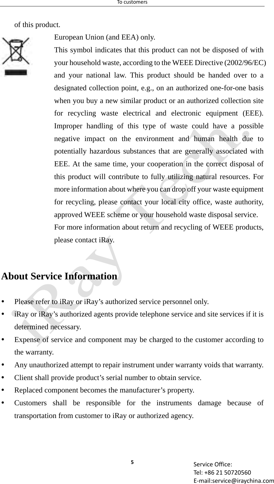 Tocustomers5 ServiceOffice:Tel:+862150720560E‐mail:service@iraychina.comof this product. European Union (and EEA) only. This symbol indicates that this product can not be disposed of with your household waste, according to the WEEE Directive (2002/96/EC) and your national law. This product should be handed over to a designated collection point, e.g., on an authorized one-for-one basis when you buy a new similar product or an authorized collection site for recycling waste electrical and electronic equipment (EEE). Improper handling of this type of waste could have a possible negative impact on the environment and human health due to potentially hazardous substances that are generally associated with EEE. At the same time, your cooperation in the correct disposal of this product will contribute to fully utilizing natural resources. For more information about where you can drop off your waste equipment for recycling, please contact your local city office, waste authority, approved WEEE scheme or your household waste disposal service. For more information about return and recycling of WEEE products, please contact iRay.  About Service Information    Please refer to iRay or iRay’s authorized service personnel only.  iRay or iRay’s authorized agents provide telephone service and site services if it is determined necessary.  Expense of service and component may be charged to the customer according to the warranty.    Any unauthorized attempt to repair instrument under warranty voids that warranty.  Client shall provide product’s serial number to obtain service.  Replaced component becomes the manufacturer’s property.  Customers shall be responsible for the instruments damage because of transportation from customer to iRay or authorized agency.  