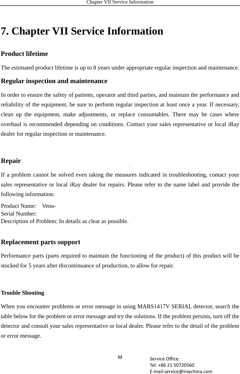 Chapter VII Service Information 52 ServiceOffice:Tel:+862150720560E‐mail:service@iraychina.com7. Chapter VII Service Information Product lifetime The estimated product lifetime is up to 8 years under appropriate regular inspection and maintenance. Regular inspection and maintenance In order to ensure the safety of patients, operator and third parties, and maintain the performance and reliability of the equipment, be sure to perform regular inspection at least once a year. If necessary, clean up the equipment, make adjustments, or replace consumables. There may be cases where overhaul is recommended depending on conditions. Contact your sales representative or local iRay dealer for regular inspection or maintenance.  Repair If a problem cannot be solved even taking the measures indicated in troubleshooting, contact your sales representative or local iRay dealer for repairs. Please refer to the name label and provide the following information: Product Name:  Venu- Serial Number: Description of Problem: In details as clear as possible.  Replacement parts support Performance parts (parts required to maintain the functioning of the product) of this product will be stocked for 5 years after discontinuance of production, to allow for repair.  Trouble ShootingWhen you encounter problems or error message in using MARS1417V SERIAL detector, search the table below for the problem or error message and try the solutions. If the problem persists, turn off the detector and consult your sales representative or local dealer. Please refer to the detail of the problem or error message.  